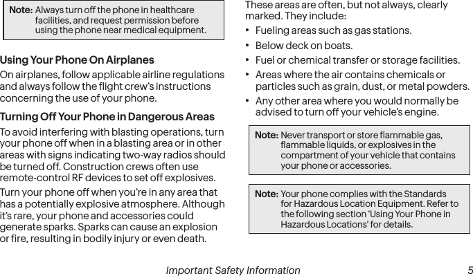  4 Important Safety Information   Important Safety Information  5Note: Always turn off the phone in healthcare facilities, and request permission before using the phone near medical equipment.Using Your Phone On AirplanesOn airplanes, follow applicable airline regulations and always follow the light crew’s instructions concerning the use of your phone.Turning Off Your Phone in Dangerous AreasTo avoid interfering with blasting operations, turn your phone off when in a blasting area or in other areas with signs indicating two-way radios should be turned off. Construction crews often use remote-control RF devices to set off explosives.Turn your phone off when you’re in any area that has a potentially explosive atmosphere. Although it’s rare, your phone and accessories could generate sparks. Sparks can cause an explosion or ire, resulting in bodily injury or even death. These areas are often, but not always, clearly marked. They include:•  Fueling areas such as gas stations.•  Below deck on boats.•  Fuel or chemical transfer or storage facilities.•  Areas where the air contains chemicals or particles such as grain, dust, or metal powders.•  Any other area where you would normally be advised to turn off your vehicle’s engine.Note: Never transport or store lammable gas, lammable liquids, or explosives in the compartment of your vehicle that contains your phone or accessories.Note: Your phone complies with the Standards for Hazardous Location Equipment. Refer to the following section ‘Using Your Phone in Hazardous Locations’ for details.