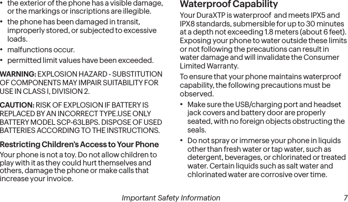 6Important Safety Information Important Safety Information  7•the exterior of the phone has a visible damage, or the markings or inscriptions are illegible.•the phone has been damaged in transit, improperly stored, or subjected to excessive loads.•malfunctions occur.•permitted limit values have been exceeded.WARNING: EXPLOSION HAZARD - SUBSTITUTION OF COMPONENTS MAY IMPAIR SUITABILITY FOR USE IN CLASS I, DIVISION 2.CAUTION: RISK OF EXPLOSION IF BATTERY IS REPLACED BY AN INCORRECT TYPE.USE ONLY BATTERY MODEL SCP-63LBPS. DISPOSE OF USED BATTERIES ACCORDING TO THE INSTRUCTIONS.Restricting Children’s Access to Your PhoneYour phone is not a toy. Do not allow children to play with it as they could hurt themselves and others, damage the phone or make calls that increase your invoice.Waterproof CapabilityYour DuraXTP is waterproof  and meets IPX5 and IPX8 standards, submersible for up to 30 minutes at a depth not exceeding 1.8 meters (about 6 feet). Exposing your phone to water outside these limits or not following the precautions can result in water damage and will invalidate the Consumer Limited Warranty.To ensure that your phone maintains waterproof capability, the following precautions must be observed.•Make sure the USB/charging port and headset jack covers and battery door are properly seated, with no foreign objects obstructing the seals.•Do not spray or immerse your phone in liquids other than fresh water or tap water, such as detergent, beverages, or chlorinated or treated water. Certain liquids such as salt water and chlorinated water are corrosive over time. 