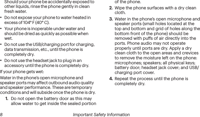  8 Important Safety Information  Important Safety Information 9Should your phone be accidentally exposed to other liquids, rinse the phone gently in clean fresh water.•Do not expose your phone to water heated in excess of 104° F (40° C).•Your phone is inoperable under water and should be dried as quickly as possible when wet.•Do not use the USB/charging port for charging, data transmission, etc., until the phone is completely dry.•Do not use the headset jack to plug in an accessory until the phone is completely dry.If your phone gets wet:Water in the phone’s open microphone and speaker ports may affect outbound audio quality and speaker performance. These are temporary conditions and will subside once the phone is dry.1.  Do not open the battery door as this may allow water to get inside the sealed portion of the phone.2.  Wipe the phone surfaces with a dry clean cloth.3.  Water in the phone’s open microphone and speaker ports (small holes located at the top and bottom and grid of holes along the bottom front of the phone) should be removed with pus of air directly into the ports. Phone audio may not operate properly until ports are dry. Apply a dry clean cloth to the open areas and crevices to remove the moisture left on the phone: microphones; speakers; all physical keys; battery door; headset jack cover; and USB/charging port cover.4.  Repeat the process until the phone is completely dry.