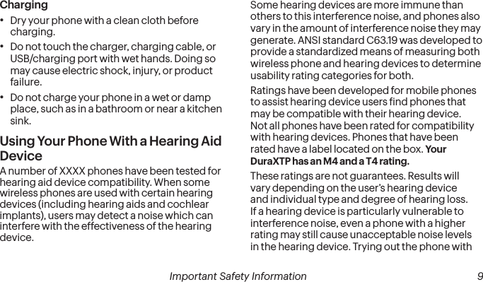 8Important Safety Information Important Safety Information  9Charging•Dry your phone with a clean cloth before charging.•Do not touch the charger, charging cable, or USB/charging port with wet hands. Doing so may cause electric shock, injury, or product failure.•Do not charge your phone in a wet or damp place, such as in a bathroom or near a kitchen sink.Using Your Phone With a Hearing Aid DeviceA number of XXXX phones have been tested for hearing aid device compatibility. When some wireless phones are used with certain hearing devices (including hearing aids and cochlear implants), users may detect a noise which can interfere with the effectiveness of the hearing device.Some hearing devices are more immune than others to this interference noise, and phones also vary in the amount of interference noise they may generate. ANSI standard C63.19 was developed to provide a standardized means of measuring both wireless phone and hearing devices to determine usability rating categories for both.Ratings have been developed for mobile phones to assist hearing device users ind phones that may be compatible with their hearing device.  Not all phones have been rated for compatibility with hearing devices. Phones that have been rated have a label located on the box. Your  DuraXTP has an M4 and a T4 rating.These ratings are not guarantees. Results will vary depending on the user’s hearing device and individual type and degree of hearing loss. If a hearing device is particularly vulnerable to interference noise, even a phone with a higher rating may still cause unacceptable noise levels in the hearing device. Trying out the phone with 