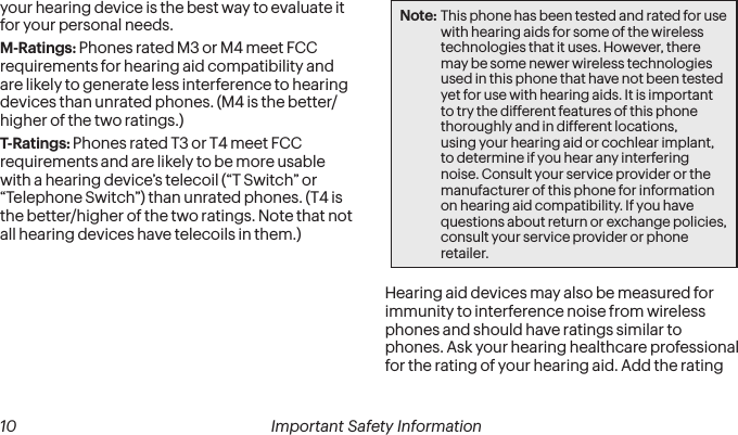  10 Important Safety Information your hearing device is the best way to evaluate it for your personal needs.M-Ratings: Phones rated M3 or M4 meet FCC requirements for hearing aid compatibility and are likely to generate less interference to hearing devices than unrated phones. (M4 is the better/higher of the two ratings.)T-Ratings: Phones rated T3 or T4 meet FCC requirements and are likely to be more usable with a hearing device’s telecoil (“T Switch” or “Telephone Switch”) than unrated phones. (T4 is the better/higher of the two ratings. Note that not all hearing devices have telecoils in them.)Note: This phone has been tested and rated for use with hearing aids for some of the wireless technologies that it uses. However, there may be some newer wireless technologies used in this phone that have not been tested yet for use with hearing aids. It is important to try the different features of this phone thoroughly and in different locations, using your hearing aid or cochlear implant, to determine if you hear any interfering noise. Consult your service provider or the manufacturer of this phone for information on hearing aid compatibility. If you have questions about return or exchange policies, consult your service provider or phone retailer.Hearing aid devices may also be measured for immunity to interference noise from wireless phones and should have ratings similar to phones. Ask your hearing healthcare professional for the rating of your hearing aid. Add the rating 