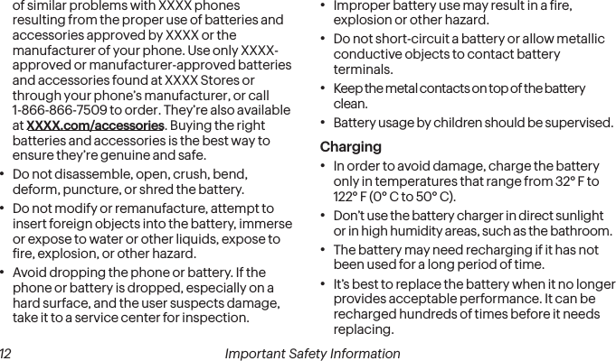  12 Important Safety Information  Important Safety Information 13of similar problems with XXXX phones resulting from the proper use of batteries and accessories approved by XXXX or the manufacturer of your phone. Use only XXXX-approved or manufacturer-approved batteries and accessories found at XXXX Stores or through your phone’s manufacturer, or call 1-866-866-7509 to order. They’re also available at XXXX.com/accessories. Buying the right batteries and accessories is the best way to ensure they’re genuine and safe.•Do not disassemble, open, crush, bend, deform, puncture, or shred the battery.•Do not modify or remanufacture, attempt to insert foreign objects into the battery, immerse or expose to water or other liquids, expose to ire, explosion, or other hazard.•Avoid dropping the phone or battery. If the phone or battery is dropped, especially on a hard surface, and the user suspects damage, take it to a service center for inspection.•Improper battery use may result in a ire, explosion or other hazard.•Do not short-circuit a battery or allow metallic conductive objects to contact battery terminals.•  Keep the metal contacts on top of the batteryclean.•Battery usage by children should be supervised.Charging•In order to avoid damage, charge the battery only in temperatures that range from 32° F to 122° F (0° C to 50° C).•Don’t use the battery charger in direct sunlightor in high humidity areas, such as the bathroom.•The battery may need recharging if it has not been used for a long period of time.•It’s best to replace the battery when it no longer provides acceptable performance. It can be recharged hundreds of times before it needs replacing.