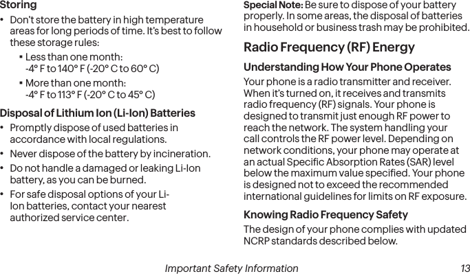 12 Important Safety Information Important Safety Information  13Storing•Don’t store the battery in high temperature areas for long periods of time. It’s best to follow these storage rules: ▪Less than one month: -4° F to 140° F (-20° C to 60° C) ▪More than one month: -4° F to 113° F (-20° C to 45° C)Disposal of Lithium Ion (Li-Ion) Batteries•Promptly dispose of used batteries in accordance with local regulations.•Never dispose of the battery by incineration.•Do not handle a damaged or leaking Li-Ion battery, as you can be burned.•For safe disposal options of your Li-Ion batteries, contact your nearest  authorized service center.Special Note: Be sure to dispose of your battery properly. In some areas, the disposal of batteries in household or business trash may be prohibited.Radio Frequency (RF) EnergyUnderstanding How Your Phone OperatesYour phone is a radio transmitter and receiver. When it’s turned on, it receives and transmits radio frequency (RF) signals. Your phone is designed to transmit just enough RF power to reach the network. The system handling your call controls the RF power level. Depending on network conditions, your phone may operate at an actual Speciic Absorption Rates (SAR) level below the maximum value speciied. Your phone is designed not to exceed the recommended international guidelines for limits on RF exposure.Knowing Radio Frequency SafetyThe design of your phone complies with updated NCRP standards described below.