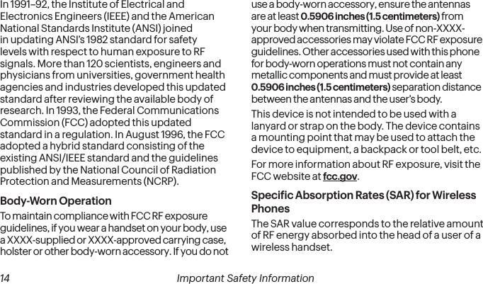  14 Important Safety Information In 1991–92, the Institute of Electrical and Electronics Engineers (IEEE) and the American National Standards Institute (ANSI) joined in updating ANSI’s 1982 standard for safety levels with respect to human exposure to RF signals. More than 120 scientists, engineers and physicians from universities, government health agencies and industries developed this updated standard after reviewing the available body of research. In 1993, the Federal Communications Commission (FCC) adopted this updated standard in a regulation. In August 1996, the FCC adopted a hybrid standard consisting of the existing ANSI/IEEE standard and the guidelines published by the National Council of Radiation Protection and Measurements (NCRP).Body-Worn OperationTo maintain compliance with FCC RF exposure guidelines, if you wear a handset on your body, use a XXXX-supplied or XXXX-approved carrying case, holster or other body-worn accessory. If you do not use a body-worn accessory, ensure the antennas are at least 0.5906 inches (1.5 centimeters) from your body when transmitting. Use of non-XXXX-approved accessories may violate FCC RF exposure guidelines. Other accessories used with this phone for body-worn operations must not contain any metallic components and must provide at least  0.5906 inches (1.5 centimeters) separation distance between the antennas and the user’s body.This device is not intended to be used with a lanyard or strap on the body. The device contains a mounting point that may be used to attach the device to equipment, a backpack or tool belt, etc.For more information about RF exposure, visit the FCC website at fcc.gov. Speciic Absorption Rates (SAR) for Wireless PhonesThe SAR value corresponds to the relative amount of RF energy absorbed into the head of a user of a wireless handset.