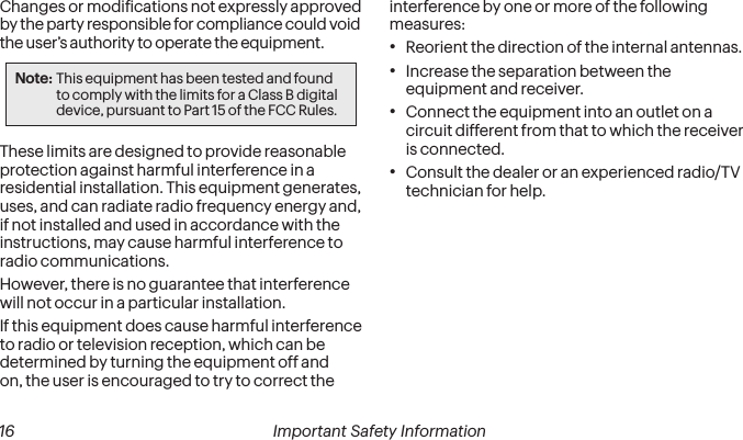  16 Important Safety Information  Important Safety Information 17Changes or modiications not expressly approved by the party responsible for compliance could void the user’s authority to operate the equipment.Note: This equipment has been tested and found to comply with the limits for a Class B digital device, pursuant to Part 15 of the FCC Rules.These limits are designed to provide reasonable protection against harmful interference in a residential installation. This equipment generates, uses, and can radiate radio frequency energy and, if not installed and used in accordance with the instructions, may cause harmful interference to radio communications.However, there is no guarantee that interference will not occur in a particular installation.If this equipment does cause harmful interference to radio or television reception, which can be determined by turning the equipment off and on, the user is encouraged to try to correct the interference by one or more of the following measures:•Reorient the direction of the internal antennas.•Increase the separation between the equipment and receiver.•Connect the equipment into an outlet on a circuit different from that to which the receiver is connected.•Consult the dealer or an experienced radio/TV technician for help.