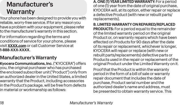  18 Manufacturer&apos;s Warranty  Manufacturer&apos;s Warranty 19Manufacturer’s WarrantyYour phone has been designed to provide you with reliable, worry-free service. If for any reason you have a problem with your equipment, please refer to the manufacturer’s warranty in this section.For information regarding the terms and conditions of service for your phone, please visit XXXX.com or call Customer Service at 1-888-XXX-XXXX.Manufacturer’s WarrantyKyocera Communications, Inc. (“KYOCERA”) offers you, the original purchaser who has purchased the enclosed subscriber unit (“Product”) only from an authorized dealer in the United States, a limited warranty that the Product, including accessories in the Product’s package, will be free from defects in material or workmanship as follows:A. ONE (1) YEAR LIMITED WARRANTY: For a period of one (1) year from the date of original purchase, KYOCERA will, at its option, either repair or replace a defective Product (with new or rebuilt parts/replacements).B. LIMITED WARRANTY ON REPAIRED/REPLACED PRODUCTS: For a period equal to the remainder of the limited warranty period on the original Product or, on warranty repairs which have been effected on Products for 90 days after the date of its repair or replacement, whichever is longer, KYOCERA will repair or replace (with new or rebuilt parts/replacements) defective parts or Products used in the repair or replacement of the original Product under the Limited Warranty on it.Proof that the Product is within the warranty period in the form of a bill of sale or warranty repair document that includes the date of purchase, Product serial number and the authorized dealer’s name and address, must be presented to obtain warranty service. This 