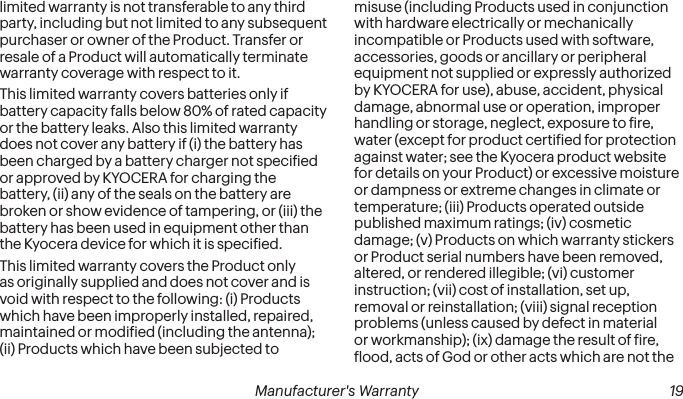 18 Manufacturer&apos;s Warranty Manufacturer&apos;s Warranty  19limited warranty is not transferable to any third party, including but not limited to any subsequent purchaser or owner of the Product. Transfer or resale of a Product will automatically terminate warranty coverage with respect to it.This limited warranty covers batteries only if battery capacity falls below 80% of rated capacity or the battery leaks. Also this limited warranty does not cover any battery if (i) the battery has been charged by a battery charger not speciied or approved by KYOCERA for charging the battery, (ii) any of the seals on the battery are broken or show evidence of tampering, or (iii) the battery has been used in equipment other than the Kyocera device for which it is speciied.This limited warranty covers the Product only as originally supplied and does not cover and is void with respect to the following: (i) Products which have been improperly installed, repaired, maintained or modiied (including the antenna); (ii) Products which have been subjected to misuse (including Products used in conjunction with hardware electrically or mechanically incompatible or Products used with software, accessories, goods or ancillary or peripheral equipment not supplied or expressly authorized by KYOCERA for use), abuse, accident, physical damage, abnormal use or operation, improper handling or storage, neglect, exposure to ire, water (except for product certiied for protection against water; see the Kyocera product website for details on your Product) or excessive moisture or dampness or extreme changes in climate or temperature; (iii) Products operated outside published maximum ratings; (iv) cosmetic damage; (v) Products on which warranty stickers or Product serial numbers have been removed, altered, or rendered illegible; (vi) customer instruction; (vii) cost of installation, set up, removal or reinstallation; (viii) signal reception problems (unless caused by defect in material or workmanship); (ix) damage the result of ire, lood, acts of God or other acts which are not the 