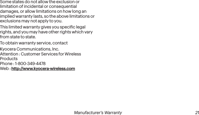 20 Manufacturer&apos;s Warranty Manufacturer&apos;s Warranty  21Some states do not allow the exclusion or limitation of incidental or consequential damages, or allow limitations on how long an implied warranty lasts, so the above limitations or exclusions may not apply to you.This limited warranty gives you speciic legal rights, and you may have other rights which vary from state to state.To obtain warranty service, contactKyocera Communications, Inc. Attention : Customer Services for Wireless Products Phone : 1-800-349-4478 Web : http://www.kyocera-wireless.com