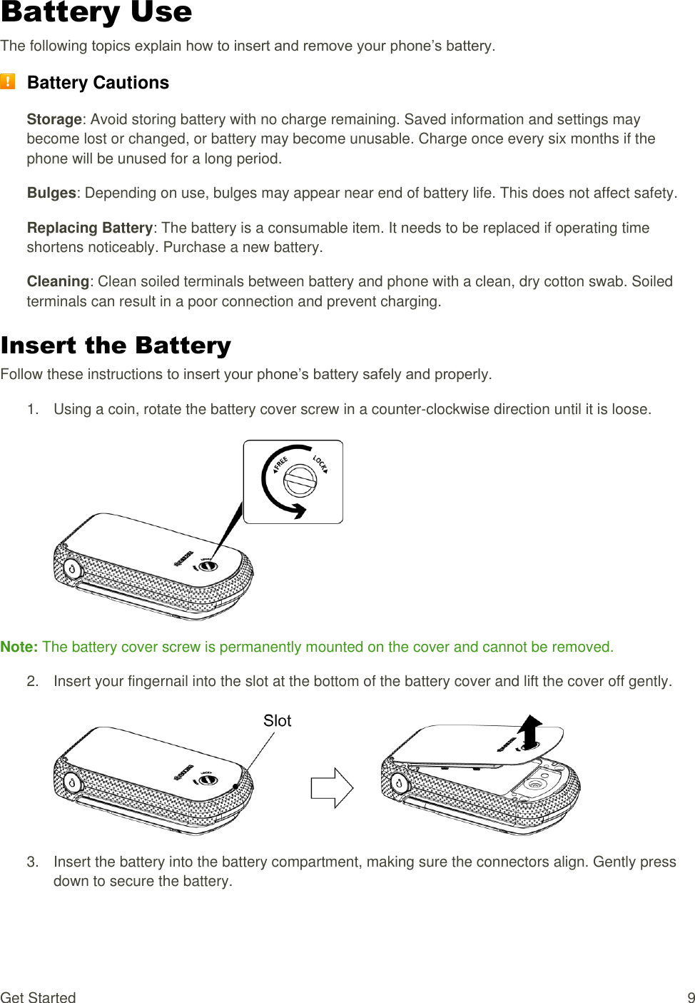  Get Started  9 Battery Use The following topics explain how to insert and remove your phone’s battery.  Battery Cautions Storage: Avoid storing battery with no charge remaining. Saved information and settings may become lost or changed, or battery may become unusable. Charge once every six months if the phone will be unused for a long period. Bulges: Depending on use, bulges may appear near end of battery life. This does not affect safety. Replacing Battery: The battery is a consumable item. It needs to be replaced if operating time shortens noticeably. Purchase a new battery. Cleaning: Clean soiled terminals between battery and phone with a clean, dry cotton swab. Soiled terminals can result in a poor connection and prevent charging. Insert the Battery Follow these instructions to insert your phone’s battery safely and properly. 1.  Using a coin, rotate the battery cover screw in a counter-clockwise direction until it is loose.   Note: The battery cover screw is permanently mounted on the cover and cannot be removed. 2.  Insert your fingernail into the slot at the bottom of the battery cover and lift the cover off gently.   3.  Insert the battery into the battery compartment, making sure the connectors align. Gently press down to secure the battery. 