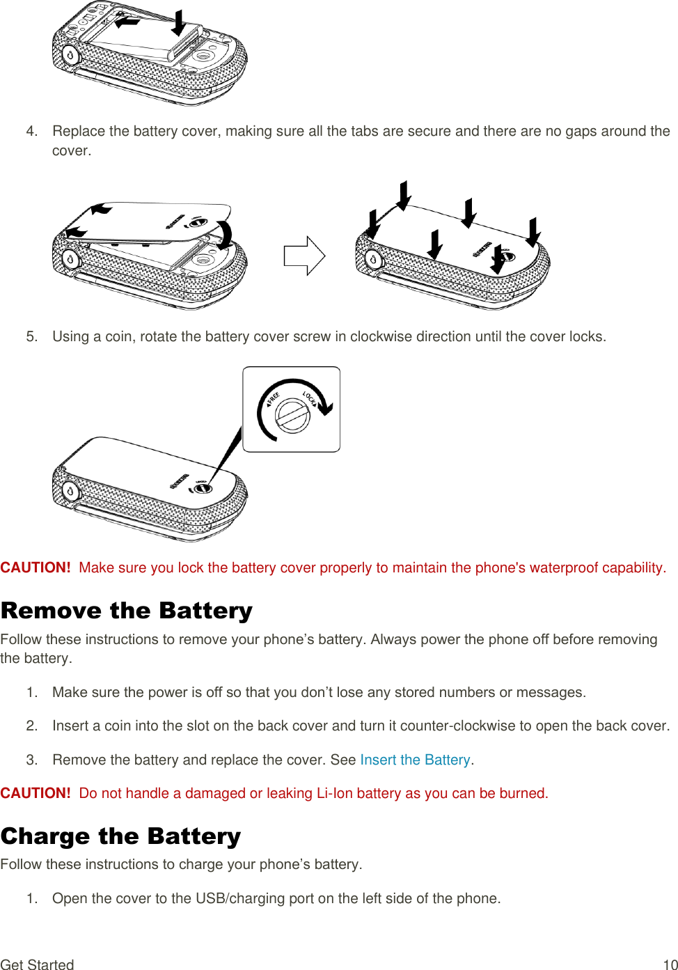  Get Started  10   4.  Replace the battery cover, making sure all the tabs are secure and there are no gaps around the cover.   5.  Using a coin, rotate the battery cover screw in clockwise direction until the cover locks.   CAUTION!  Make sure you lock the battery cover properly to maintain the phone&apos;s waterproof capability. Remove the Battery Follow these instructions to remove your phone’s battery. Always power the phone off before removing the battery. 1. Make sure the power is off so that you don’t lose any stored numbers or messages. 2.  Insert a coin into the slot on the back cover and turn it counter-clockwise to open the back cover. 3.  Remove the battery and replace the cover. See Insert the Battery. CAUTION!  Do not handle a damaged or leaking Li-Ion battery as you can be burned. Charge the Battery Follow these instructions to charge your phone’s battery. 1.  Open the cover to the USB/charging port on the left side of the phone. 