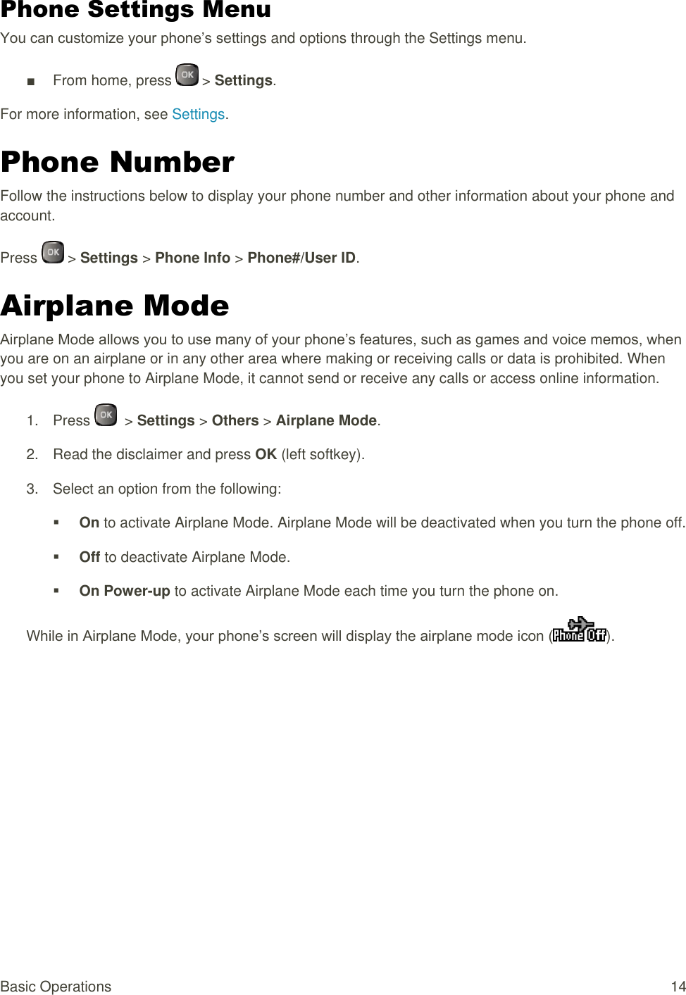  Basic Operations  14 Phone Settings Menu You can customize your phone’s settings and options through the Settings menu. ■  From home, press   &gt; Settings. For more information, see Settings. Phone Number Follow the instructions below to display your phone number and other information about your phone and account. Press   &gt; Settings &gt; Phone Info &gt; Phone#/User ID. Airplane Mode Airplane Mode allows you to use many of your phone’s features, such as games and voice memos, when you are on an airplane or in any other area where making or receiving calls or data is prohibited. When you set your phone to Airplane Mode, it cannot send or receive any calls or access online information. 1.  Press    &gt; Settings &gt; Others &gt; Airplane Mode. 2.  Read the disclaimer and press OK (left softkey). 3.  Select an option from the following:  On to activate Airplane Mode. Airplane Mode will be deactivated when you turn the phone off.  Off to deactivate Airplane Mode.  On Power-up to activate Airplane Mode each time you turn the phone on. While in Airplane Mode, your phone’s screen will display the airplane mode icon ( ).