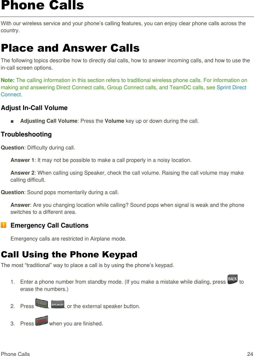  Phone Calls  24 Phone Calls With our wireless service and your phone’s calling features, you can enjoy clear phone calls across the country. Place and Answer Calls The following topics describe how to directly dial calls, how to answer incoming calls, and how to use the in-call screen options. Note: The calling information in this section refers to traditional wireless phone calls. For information on making and answering Direct Connect calls, Group Connect calls, and TeamDC calls, see Sprint Direct Connect. Adjust In-Call Volume ■ Adjusting Call Volume: Press the Volume key up or down during the call. Troubleshooting Question: Difficulty during call. Answer 1: It may not be possible to make a call properly in a noisy location. Answer 2: When calling using Speaker, check the call volume. Raising the call volume may make calling difficult. Question: Sound pops momentarily during a call. Answer: Are you changing location while calling? Sound pops when signal is weak and the phone switches to a different area.  Emergency Call Cautions Emergency calls are restricted in Airplane mode. Call Using the Phone Keypad The most “traditional” way to place a call is by using the phone’s keypad.  1.  Enter a phone number from standby mode. (If you make a mistake while dialing, press   to erase the numbers.) 2.  Press  ,  , or the external speaker button. 3.  Press   when you are finished. 