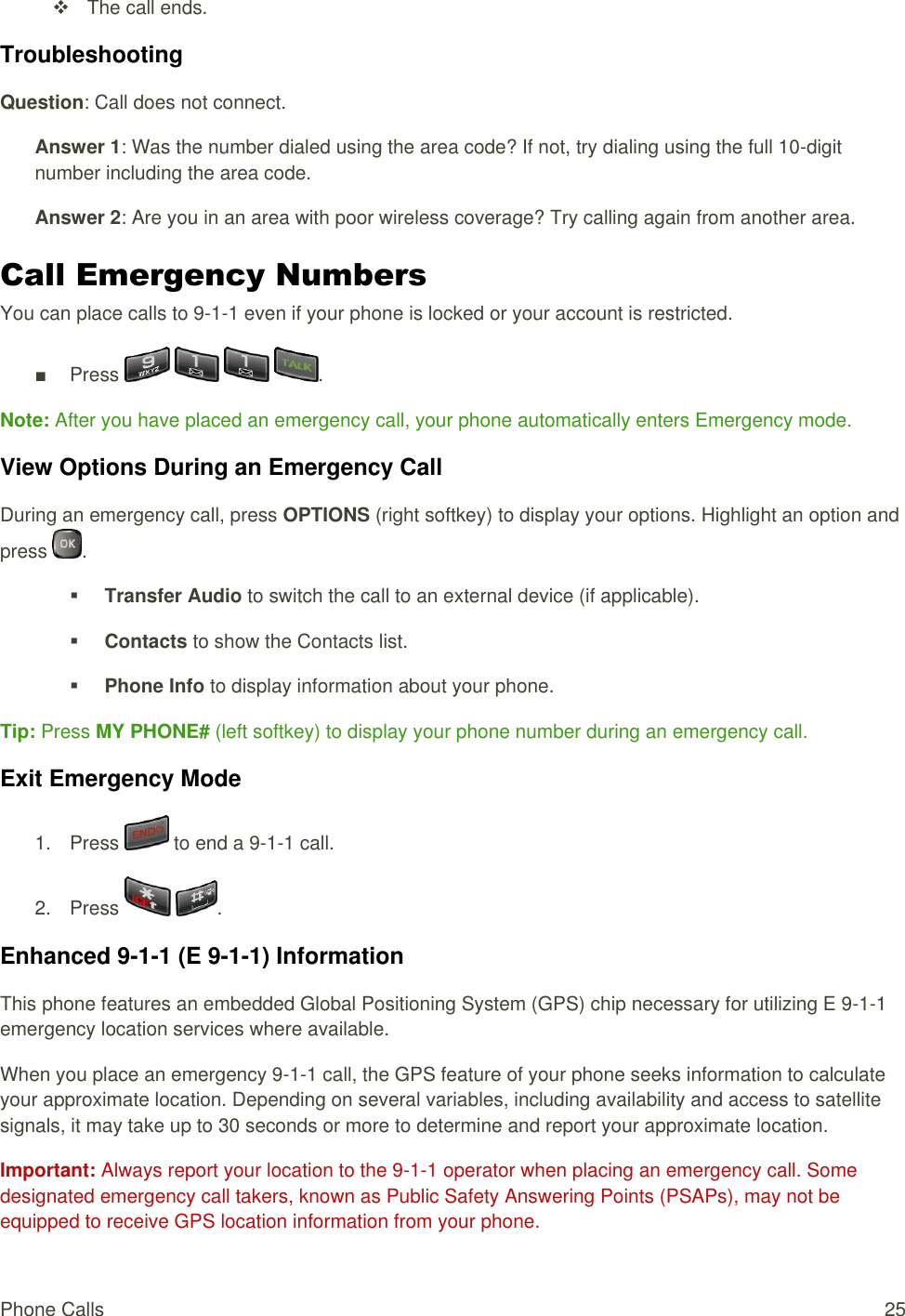  Phone Calls  25   The call ends. Troubleshooting Question: Call does not connect. Answer 1: Was the number dialed using the area code? If not, try dialing using the full 10-digit number including the area code. Answer 2: Are you in an area with poor wireless coverage? Try calling again from another area. Call Emergency Numbers You can place calls to 9-1-1 even if your phone is locked or your account is restricted. ■  Press        . Note: After you have placed an emergency call, your phone automatically enters Emergency mode. View Options During an Emergency Call During an emergency call, press OPTIONS (right softkey) to display your options. Highlight an option and press  .  Transfer Audio to switch the call to an external device (if applicable).  Contacts to show the Contacts list.  Phone Info to display information about your phone. Tip: Press MY PHONE# (left softkey) to display your phone number during an emergency call. Exit Emergency Mode 1.  Press   to end a 9-1-1 call. 2.  Press    . Enhanced 9-1-1 (E 9-1-1) Information This phone features an embedded Global Positioning System (GPS) chip necessary for utilizing E 9-1-1 emergency location services where available. When you place an emergency 9-1-1 call, the GPS feature of your phone seeks information to calculate your approximate location. Depending on several variables, including availability and access to satellite signals, it may take up to 30 seconds or more to determine and report your approximate location. Important: Always report your location to the 9-1-1 operator when placing an emergency call. Some designated emergency call takers, known as Public Safety Answering Points (PSAPs), may not be equipped to receive GPS location information from your phone. 