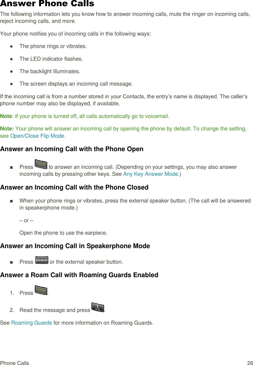  Phone Calls  26 Answer Phone Calls The following information lets you know how to answer incoming calls, mute the ringer on incoming calls, reject incoming calls, and more. Your phone notifies you of incoming calls in the following ways: ●  The phone rings or vibrates. ●  The LED indicator flashes. ●  The backlight illuminates. ●  The screen displays an incoming call message. If the incoming call is from a number stored in your Contacts, the entry’s name is displayed. The caller’s phone number may also be displayed, if available. Note: If your phone is turned off, all calls automatically go to voicemail. Note: Your phone will answer an incoming call by opening the phone by default. To change the setting, see Open/Close Flip Mode. Answer an Incoming Call with the Phone Open ■  Press   to answer an incoming call. (Depending on your settings, you may also answer incoming calls by pressing other keys. See Any Key Answer Mode.) Answer an Incoming Call with the Phone Closed ■  When your phone rings or vibrates, press the external speaker button. (The call will be answered in speakerphone mode.) – or – Open the phone to use the earpiece.  Answer an Incoming Call in Speakerphone Mode ■  Press   or the external speaker button. Answer a Roam Call with Roaming Guards Enabled 1.  Press  . 2.  Read the message and press  . See Roaming Guards for more information on Roaming Guards. 