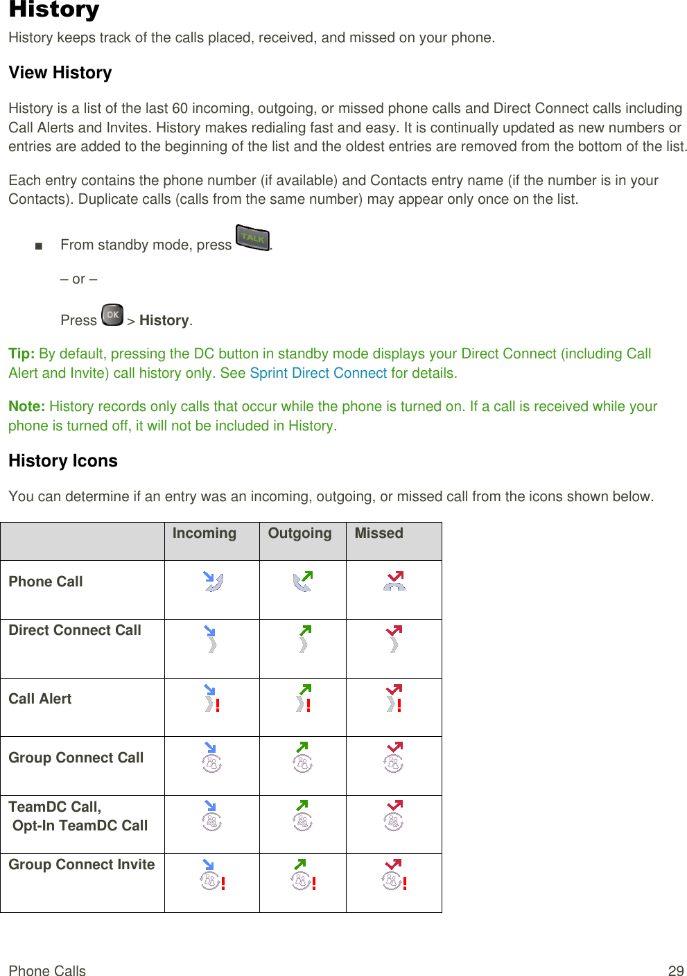  Phone Calls  29 History History keeps track of the calls placed, received, and missed on your phone. View History History is a list of the last 60 incoming, outgoing, or missed phone calls and Direct Connect calls including Call Alerts and Invites. History makes redialing fast and easy. It is continually updated as new numbers or entries are added to the beginning of the list and the oldest entries are removed from the bottom of the list. Each entry contains the phone number (if available) and Contacts entry name (if the number is in your Contacts). Duplicate calls (calls from the same number) may appear only once on the list. ■  From standby mode, press  . – or – Press   &gt; History. Tip: By default, pressing the DC button in standby mode displays your Direct Connect (including Call Alert and Invite) call history only. See Sprint Direct Connect for details. Note: History records only calls that occur while the phone is turned on. If a call is received while your phone is turned off, it will not be included in History. History Icons You can determine if an entry was an incoming, outgoing, or missed call from the icons shown below.  Incoming Outgoing Missed Phone Call    Direct Connect Call    Call Alert    Group Connect Call    TeamDC Call,  Opt-In TeamDC Call    Group Connect Invite    