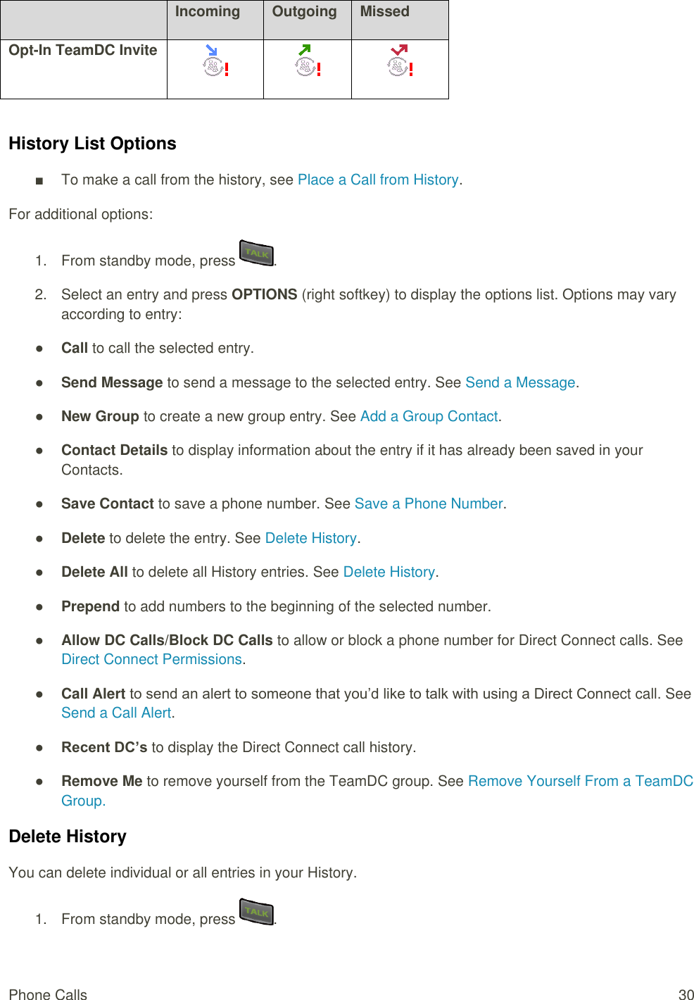  Phone Calls  30  Incoming Outgoing Missed Opt-In TeamDC Invite     History List Options ■  To make a call from the history, see Place a Call from History. For additional options: 1.  From standby mode, press  . 2.  Select an entry and press OPTIONS (right softkey) to display the options list. Options may vary according to entry: ● Call to call the selected entry. ● Send Message to send a message to the selected entry. See Send a Message. ● New Group to create a new group entry. See Add a Group Contact. ● Contact Details to display information about the entry if it has already been saved in your Contacts. ● Save Contact to save a phone number. See Save a Phone Number. ● Delete to delete the entry. See Delete History. ● Delete All to delete all History entries. See Delete History. ● Prepend to add numbers to the beginning of the selected number. ● Allow DC Calls/Block DC Calls to allow or block a phone number for Direct Connect calls. See Direct Connect Permissions. ● Call Alert to send an alert to someone that you’d like to talk with using a Direct Connect call. See Send a Call Alert.  ● Recent DC’s to display the Direct Connect call history. ● Remove Me to remove yourself from the TeamDC group. See Remove Yourself From a TeamDC Group.  Delete History You can delete individual or all entries in your History. 1.  From standby mode, press  . 