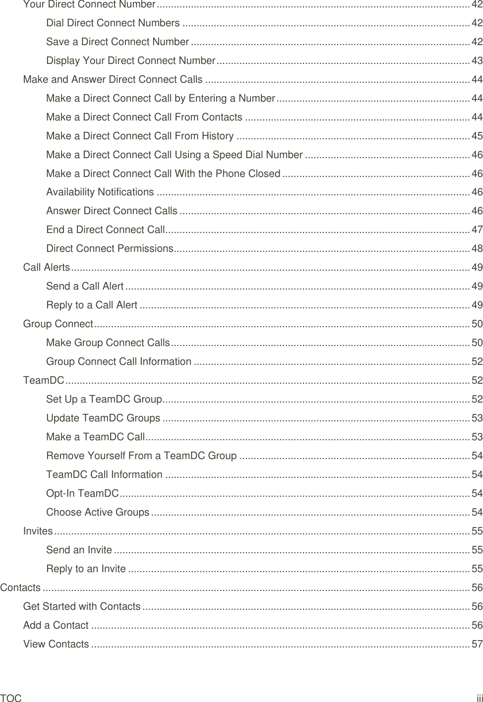 TOC    iii Your Direct Connect Number .............................................................................................................. 42 Dial Direct Connect Numbers ..................................................................................................... 42 Save a Direct Connect Number .................................................................................................. 42 Display Your Direct Connect Number ......................................................................................... 43 Make and Answer Direct Connect Calls ............................................................................................. 44 Make a Direct Connect Call by Entering a Number .................................................................... 44 Make a Direct Connect Call From Contacts ............................................................................... 44 Make a Direct Connect Call From History .................................................................................. 45 Make a Direct Connect Call Using a Speed Dial Number .......................................................... 46 Make a Direct Connect Call With the Phone Closed .................................................................. 46 Availability Notifications .............................................................................................................. 46 Answer Direct Connect Calls ...................................................................................................... 46 End a Direct Connect Call ........................................................................................................... 47 Direct Connect Permissions ........................................................................................................ 48 Call Alerts ............................................................................................................................................ 49 Send a Call Alert ......................................................................................................................... 49 Reply to a Call Alert .................................................................................................................... 49 Group Connect .................................................................................................................................... 50 Make Group Connect Calls ......................................................................................................... 50 Group Connect Call Information ................................................................................................. 52 TeamDC .............................................................................................................................................. 52 Set Up a TeamDC Group ............................................................................................................ 52 Update TeamDC Groups ............................................................................................................ 53 Make a TeamDC Call .................................................................................................................. 53 Remove Yourself From a TeamDC Group ................................................................................. 54 TeamDC Call Information ........................................................................................................... 54 Opt-In TeamDC ........................................................................................................................... 54 Choose Active Groups ................................................................................................................ 54 Invites .................................................................................................................................................. 55 Send an Invite ............................................................................................................................. 55 Reply to an Invite ........................................................................................................................ 55 Contacts ...................................................................................................................................................... 56 Get Started with Contacts ................................................................................................................... 56 Add a Contact ..................................................................................................................................... 56 View Contacts ..................................................................................................................................... 57 
