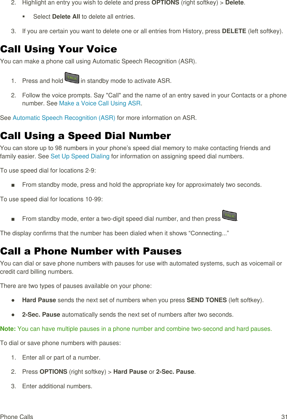  Phone Calls  31 2.  Highlight an entry you wish to delete and press OPTIONS (right softkey) &gt; Delete.   Select Delete All to delete all entries. 3.  If you are certain you want to delete one or all entries from History, press DELETE (left softkey). Call Using Your Voice You can make a phone call using Automatic Speech Recognition (ASR). 1.  Press and hold   in standby mode to activate ASR. 2.  Follow the voice prompts. Say &quot;Call&quot; and the name of an entry saved in your Contacts or a phone number. See Make a Voice Call Using ASR. See Automatic Speech Recognition (ASR) for more information on ASR. Call Using a Speed Dial Number You can store up to 98 numbers in your phone’s speed dial memory to make contacting friends and family easier. See Set Up Speed Dialing for information on assigning speed dial numbers. To use speed dial for locations 2-9: ■  From standby mode, press and hold the appropriate key for approximately two seconds. To use speed dial for locations 10-99: ■  From standby mode, enter a two-digit speed dial number, and then press  . The display confirms that the number has been dialed when it shows “Connecting...” Call a Phone Number with Pauses You can dial or save phone numbers with pauses for use with automated systems, such as voicemail or credit card billing numbers. There are two types of pauses available on your phone: ● Hard Pause sends the next set of numbers when you press SEND TONES (left softkey). ● 2-Sec. Pause automatically sends the next set of numbers after two seconds. Note: You can have multiple pauses in a phone number and combine two-second and hard pauses. To dial or save phone numbers with pauses: 1.  Enter all or part of a number. 2.  Press OPTIONS (right softkey) &gt; Hard Pause or 2-Sec. Pause. 3.  Enter additional numbers. 