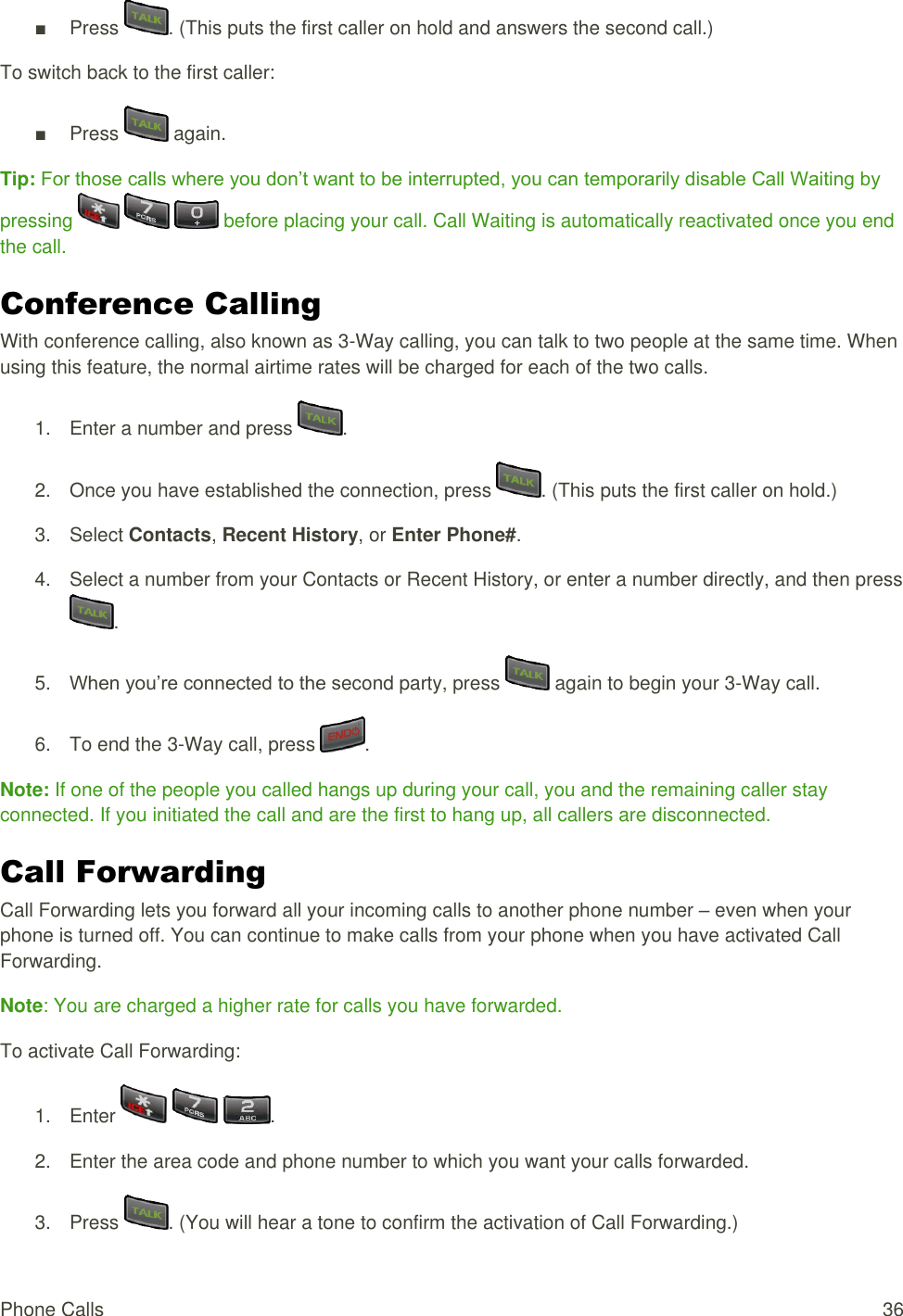  Phone Calls  36 ■  Press  . (This puts the first caller on hold and answers the second call.) To switch back to the first caller: ■  Press   again. Tip: For those calls where you don’t want to be interrupted, you can temporarily disable Call Waiting by pressing       before placing your call. Call Waiting is automatically reactivated once you end the call. Conference Calling  With conference calling, also known as 3-Way calling, you can talk to two people at the same time. When using this feature, the normal airtime rates will be charged for each of the two calls. 1.  Enter a number and press  . 2.  Once you have established the connection, press  . (This puts the first caller on hold.) 3.  Select Contacts, Recent History, or Enter Phone#. 4.  Select a number from your Contacts or Recent History, or enter a number directly, and then press . 5. When you’re connected to the second party, press   again to begin your 3-Way call. 6.  To end the 3-Way call, press  . Note: If one of the people you called hangs up during your call, you and the remaining caller stay connected. If you initiated the call and are the first to hang up, all callers are disconnected. Call Forwarding  Call Forwarding lets you forward all your incoming calls to another phone number – even when your phone is turned off. You can continue to make calls from your phone when you have activated Call Forwarding. Note: You are charged a higher rate for calls you have forwarded. To activate Call Forwarding: 1.  Enter      . 2.  Enter the area code and phone number to which you want your calls forwarded. 3.  Press  . (You will hear a tone to confirm the activation of Call Forwarding.) 