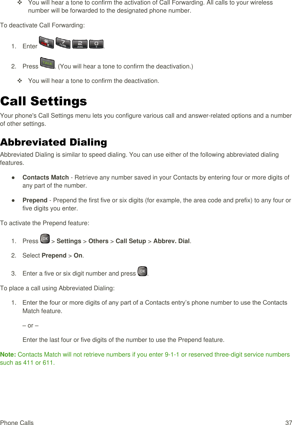  Phone Calls  37   You will hear a tone to confirm the activation of Call Forwarding. All calls to your wireless number will be forwarded to the designated phone number. To deactivate Call Forwarding: 1.  Enter        . 2.  Press  . (You will hear a tone to confirm the deactivation.)   You will hear a tone to confirm the deactivation. Call Settings Your phone&apos;s Call Settings menu lets you configure various call and answer-related options and a number of other settings. Abbreviated Dialing Abbreviated Dialing is similar to speed dialing. You can use either of the following abbreviated dialing features. ● Contacts Match - Retrieve any number saved in your Contacts by entering four or more digits of any part of the number. ● Prepend - Prepend the first five or six digits (for example, the area code and prefix) to any four or five digits you enter. To activate the Prepend feature: 1.  Press   &gt; Settings &gt; Others &gt; Call Setup &gt; Abbrev. Dial. 2.  Select Prepend &gt; On. 3.  Enter a five or six digit number and press  . To place a call using Abbreviated Dialing: 1. Enter the four or more digits of any part of a Contacts entry’s phone number to use the Contacts Match feature. – or – Enter the last four or five digits of the number to use the Prepend feature. Note: Contacts Match will not retrieve numbers if you enter 9-1-1 or reserved three-digit service numbers such as 411 or 611. 