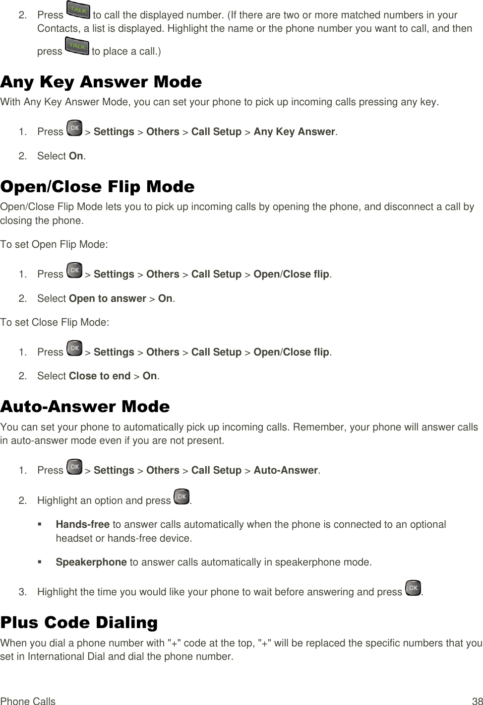  Phone Calls  38 2.  Press   to call the displayed number. (If there are two or more matched numbers in your Contacts, a list is displayed. Highlight the name or the phone number you want to call, and then press   to place a call.) Any Key Answer Mode With Any Key Answer Mode, you can set your phone to pick up incoming calls pressing any key. 1.  Press   &gt; Settings &gt; Others &gt; Call Setup &gt; Any Key Answer. 2.  Select On. Open/Close Flip Mode Open/Close Flip Mode lets you to pick up incoming calls by opening the phone, and disconnect a call by closing the phone. To set Open Flip Mode: 1.  Press   &gt; Settings &gt; Others &gt; Call Setup &gt; Open/Close flip. 2.  Select Open to answer &gt; On. To set Close Flip Mode: 1.  Press   &gt; Settings &gt; Others &gt; Call Setup &gt; Open/Close flip. 2.  Select Close to end &gt; On. Auto-Answer Mode You can set your phone to automatically pick up incoming calls. Remember, your phone will answer calls in auto-answer mode even if you are not present. 1.  Press   &gt; Settings &gt; Others &gt; Call Setup &gt; Auto-Answer. 2.  Highlight an option and press  .  Hands-free to answer calls automatically when the phone is connected to an optional headset or hands-free device.  Speakerphone to answer calls automatically in speakerphone mode. 3.  Highlight the time you would like your phone to wait before answering and press  . Plus Code Dialing When you dial a phone number with &quot;+&quot; code at the top, &quot;+&quot; will be replaced the specific numbers that you set in International Dial and dial the phone number. 