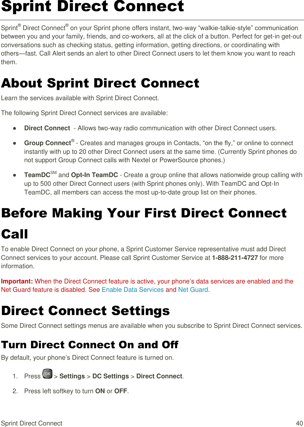  Sprint Direct Connect  40 Sprint Direct Connect Sprint® Direct Connect® on your Sprint phone offers instant, two-way “walkie-talkie-style” communication between you and your family, friends, and co-workers, all at the click of a button. Perfect for get-in get-out conversations such as checking status, getting information, getting directions, or coordinating with others—fast. Call Alert sends an alert to other Direct Connect users to let them know you want to reach them. About Sprint Direct Connect Learn the services available with Sprint Direct Connect. The following Sprint Direct Connect services are available: ● Direct Connect  - Allows two-way radio communication with other Direct Connect users. ● Group Connect® - Creates and manages groups in Contacts, “on the fly,” or online to connect instantly with up to 20 other Direct Connect users at the same time. (Currently Sprint phones do not support Group Connect calls with Nextel or PowerSource phones.) ● TeamDCSM and Opt-In TeamDC - Create a group online that allows nationwide group calling with up to 500 other Direct Connect users (with Sprint phones only). With TeamDC and Opt-In TeamDC, all members can access the most up-to-date group list on their phones. Before Making Your First Direct Connect Call To enable Direct Connect on your phone, a Sprint Customer Service representative must add Direct Connect services to your account. Please call Sprint Customer Service at 1-888-211-4727 for more information. Important: When the Direct Connect feature is active, your phone’s data services are enabled and the Net Guard feature is disabled. See Enable Data Services and Net Guard. Direct Connect Settings Some Direct Connect settings menus are available when you subscribe to Sprint Direct Connect services. Turn Direct Connect On and Off By default, your phone’s Direct Connect feature is turned on. 1.  Press   &gt; Settings &gt; DC Settings &gt; Direct Connect. 2.  Press left softkey to turn ON or OFF. 