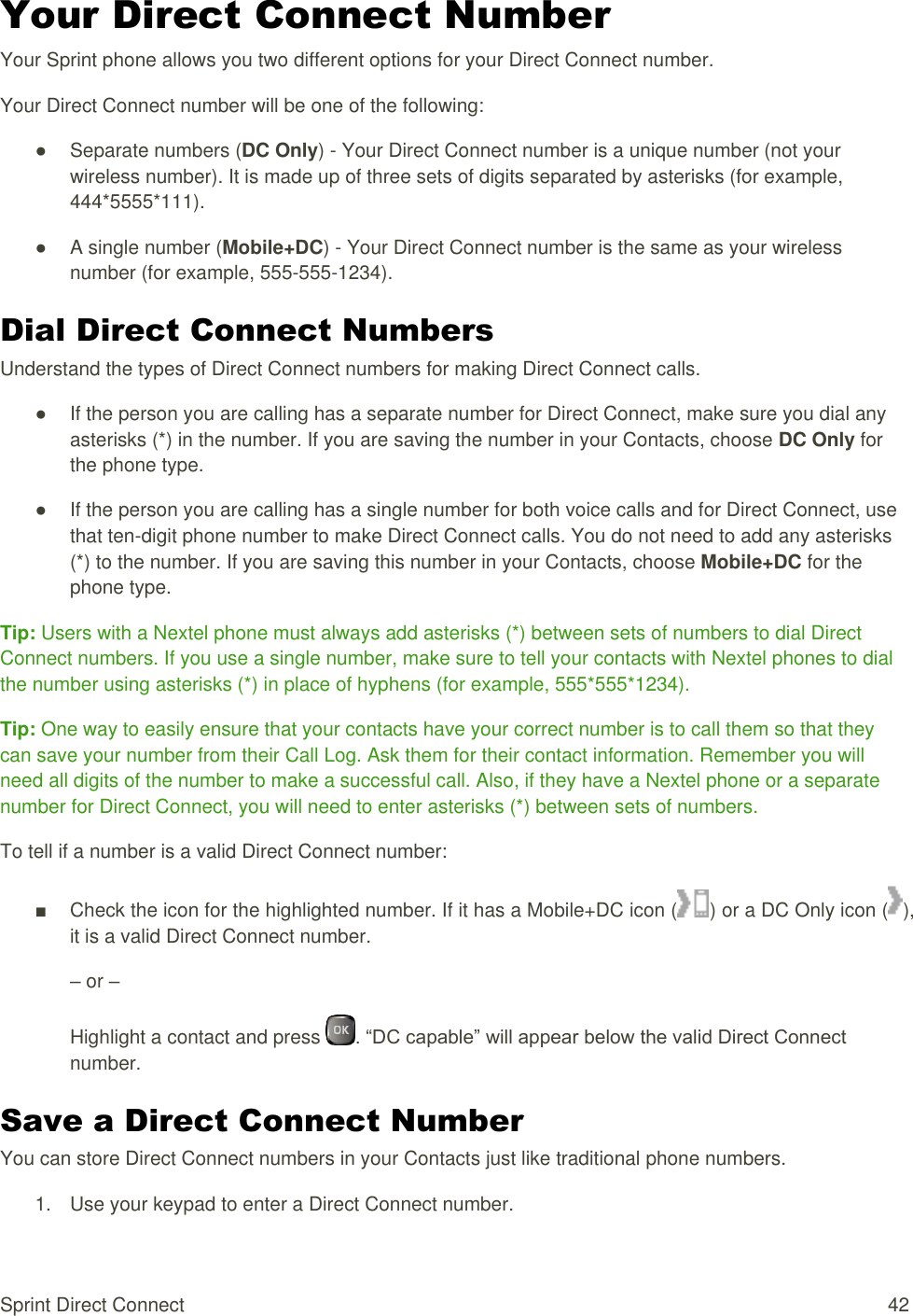  Sprint Direct Connect  42 Your Direct Connect Number Your Sprint phone allows you two different options for your Direct Connect number. Your Direct Connect number will be one of the following: ●  Separate numbers (DC Only) - Your Direct Connect number is a unique number (not your wireless number). It is made up of three sets of digits separated by asterisks (for example, 444*5555*111). ●  A single number (Mobile+DC) - Your Direct Connect number is the same as your wireless number (for example, 555-555-1234). Dial Direct Connect Numbers Understand the types of Direct Connect numbers for making Direct Connect calls. ●  If the person you are calling has a separate number for Direct Connect, make sure you dial any asterisks (*) in the number. If you are saving the number in your Contacts, choose DC Only for the phone type. ●  If the person you are calling has a single number for both voice calls and for Direct Connect, use that ten-digit phone number to make Direct Connect calls. You do not need to add any asterisks (*) to the number. If you are saving this number in your Contacts, choose Mobile+DC for the phone type. Tip: Users with a Nextel phone must always add asterisks (*) between sets of numbers to dial Direct Connect numbers. If you use a single number, make sure to tell your contacts with Nextel phones to dial the number using asterisks (*) in place of hyphens (for example, 555*555*1234). Tip: One way to easily ensure that your contacts have your correct number is to call them so that they can save your number from their Call Log. Ask them for their contact information. Remember you will need all digits of the number to make a successful call. Also, if they have a Nextel phone or a separate number for Direct Connect, you will need to enter asterisks (*) between sets of numbers. To tell if a number is a valid Direct Connect number: ■  Check the icon for the highlighted number. If it has a Mobile+DC icon ( ) or a DC Only icon ( ), it is a valid Direct Connect number. – or – Highlight a contact and press  . “DC capable” will appear below the valid Direct Connect number. Save a Direct Connect Number You can store Direct Connect numbers in your Contacts just like traditional phone numbers. 1.  Use your keypad to enter a Direct Connect number. 