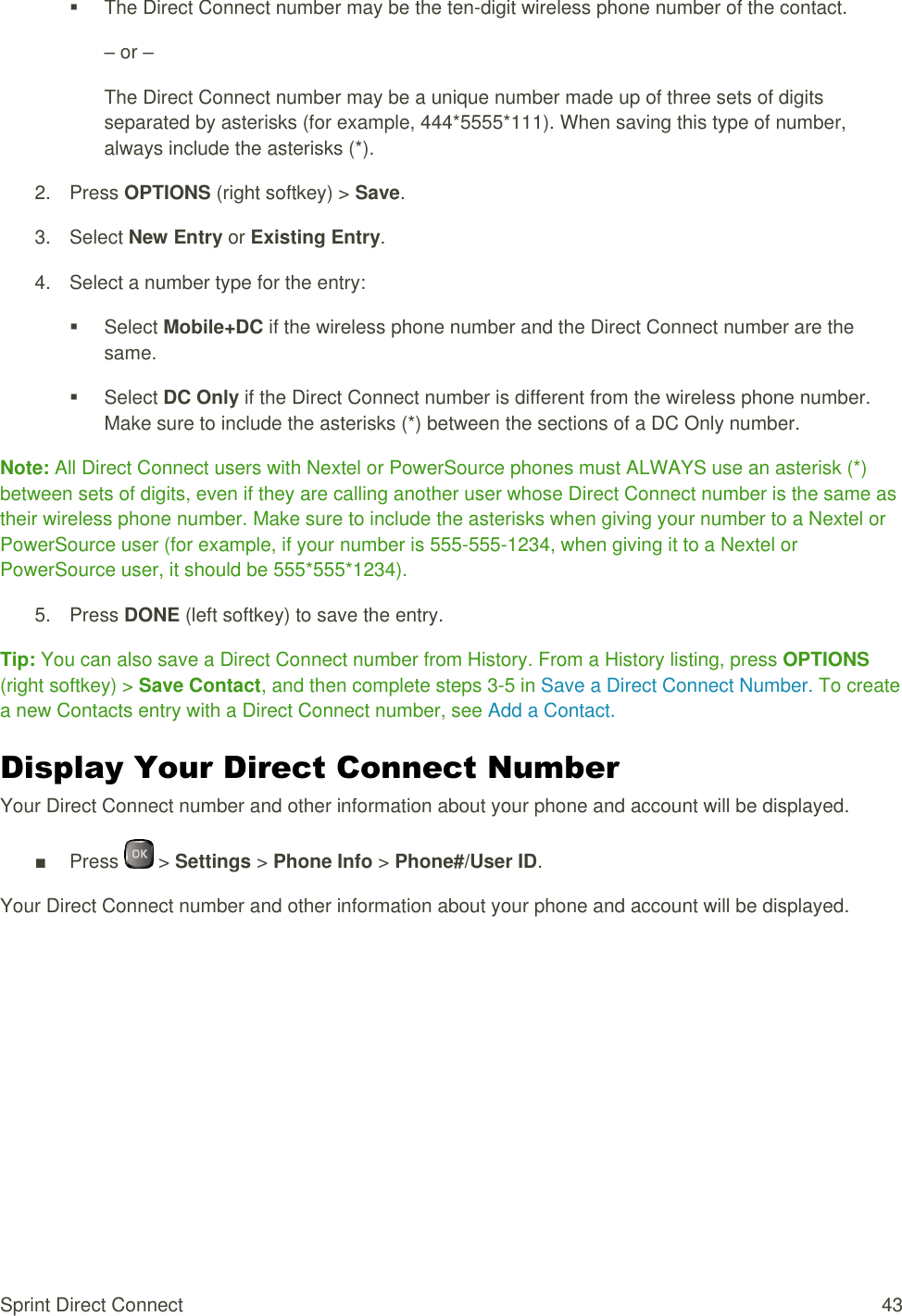  Sprint Direct Connect  43   The Direct Connect number may be the ten-digit wireless phone number of the contact. – or – The Direct Connect number may be a unique number made up of three sets of digits separated by asterisks (for example, 444*5555*111). When saving this type of number, always include the asterisks (*). 2.  Press OPTIONS (right softkey) &gt; Save. 3.  Select New Entry or Existing Entry. 4.  Select a number type for the entry:   Select Mobile+DC if the wireless phone number and the Direct Connect number are the same.   Select DC Only if the Direct Connect number is different from the wireless phone number. Make sure to include the asterisks (*) between the sections of a DC Only number. Note: All Direct Connect users with Nextel or PowerSource phones must ALWAYS use an asterisk (*) between sets of digits, even if they are calling another user whose Direct Connect number is the same as their wireless phone number. Make sure to include the asterisks when giving your number to a Nextel or PowerSource user (for example, if your number is 555-555-1234, when giving it to a Nextel or PowerSource user, it should be 555*555*1234). 5.  Press DONE (left softkey) to save the entry. Tip: You can also save a Direct Connect number from History. From a History listing, press OPTIONS (right softkey) &gt; Save Contact, and then complete steps 3-5 in Save a Direct Connect Number. To create a new Contacts entry with a Direct Connect number, see Add a Contact. Display Your Direct Connect Number Your Direct Connect number and other information about your phone and account will be displayed. ■  Press   &gt; Settings &gt; Phone Info &gt; Phone#/User ID. Your Direct Connect number and other information about your phone and account will be displayed.   