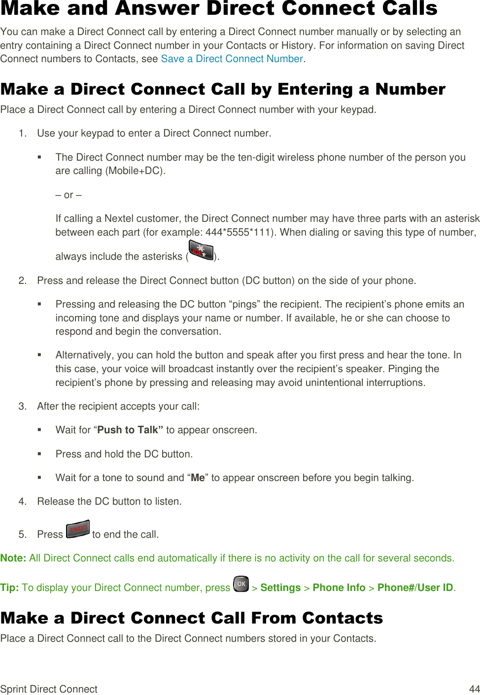  Sprint Direct Connect  44 Make and Answer Direct Connect Calls You can make a Direct Connect call by entering a Direct Connect number manually or by selecting an entry containing a Direct Connect number in your Contacts or History. For information on saving Direct Connect numbers to Contacts, see Save a Direct Connect Number. Make a Direct Connect Call by Entering a Number Place a Direct Connect call by entering a Direct Connect number with your keypad. 1.  Use your keypad to enter a Direct Connect number.   The Direct Connect number may be the ten-digit wireless phone number of the person you are calling (Mobile+DC). – or – If calling a Nextel customer, the Direct Connect number may have three parts with an asterisk between each part (for example: 444*5555*111). When dialing or saving this type of number, always include the asterisks ( ). 2.  Press and release the Direct Connect button (DC button) on the side of your phone.   Pressing and releasing the DC button “pings” the recipient. The recipient’s phone emits an incoming tone and displays your name or number. If available, he or she can choose to respond and begin the conversation.   Alternatively, you can hold the button and speak after you first press and hear the tone. In this case, your voice will broadcast instantly over the recipient’s speaker. Pinging the recipient’s phone by pressing and releasing may avoid unintentional interruptions. 3.  After the recipient accepts your call:   Wait for “Push to Talk” to appear onscreen.   Press and hold the DC button.  Wait for a tone to sound and “Me” to appear onscreen before you begin talking. 4.  Release the DC button to listen. 5.  Press   to end the call. Note: All Direct Connect calls end automatically if there is no activity on the call for several seconds. Tip: To display your Direct Connect number, press   &gt; Settings &gt; Phone Info &gt; Phone#/User ID. Make a Direct Connect Call From Contacts Place a Direct Connect call to the Direct Connect numbers stored in your Contacts. 