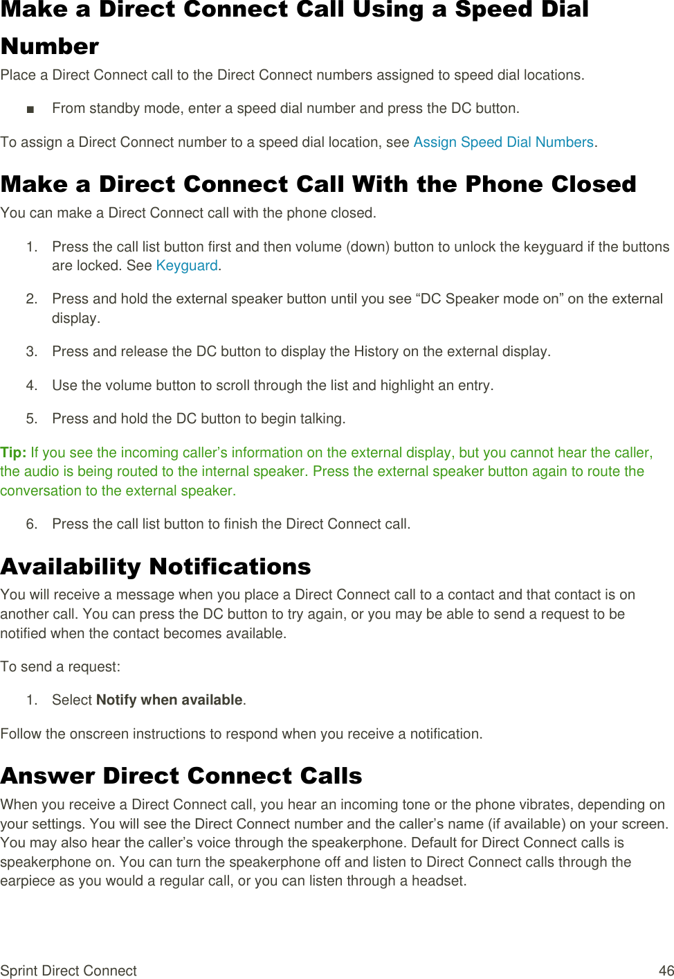  Sprint Direct Connect  46 Make a Direct Connect Call Using a Speed Dial Number Place a Direct Connect call to the Direct Connect numbers assigned to speed dial locations. ■  From standby mode, enter a speed dial number and press the DC button. To assign a Direct Connect number to a speed dial location, see Assign Speed Dial Numbers. Make a Direct Connect Call With the Phone Closed You can make a Direct Connect call with the phone closed. 1.  Press the call list button first and then volume (down) button to unlock the keyguard if the buttons are locked. See Keyguard. 2.  Press and hold the external speaker button until you see “DC Speaker mode on” on the external display. 3.  Press and release the DC button to display the History on the external display. 4.  Use the volume button to scroll through the list and highlight an entry. 5.  Press and hold the DC button to begin talking. Tip: If you see the incoming caller’s information on the external display, but you cannot hear the caller, the audio is being routed to the internal speaker. Press the external speaker button again to route the conversation to the external speaker. 6.  Press the call list button to finish the Direct Connect call. Availability Notifications You will receive a message when you place a Direct Connect call to a contact and that contact is on another call. You can press the DC button to try again, or you may be able to send a request to be notified when the contact becomes available. To send a request: 1.  Select Notify when available. Follow the onscreen instructions to respond when you receive a notification. Answer Direct Connect Calls When you receive a Direct Connect call, you hear an incoming tone or the phone vibrates, depending on your settings. You will see the Direct Connect number and the caller’s name (if available) on your screen. You may also hear the caller’s voice through the speakerphone. Default for Direct Connect calls is speakerphone on. You can turn the speakerphone off and listen to Direct Connect calls through the earpiece as you would a regular call, or you can listen through a headset. 