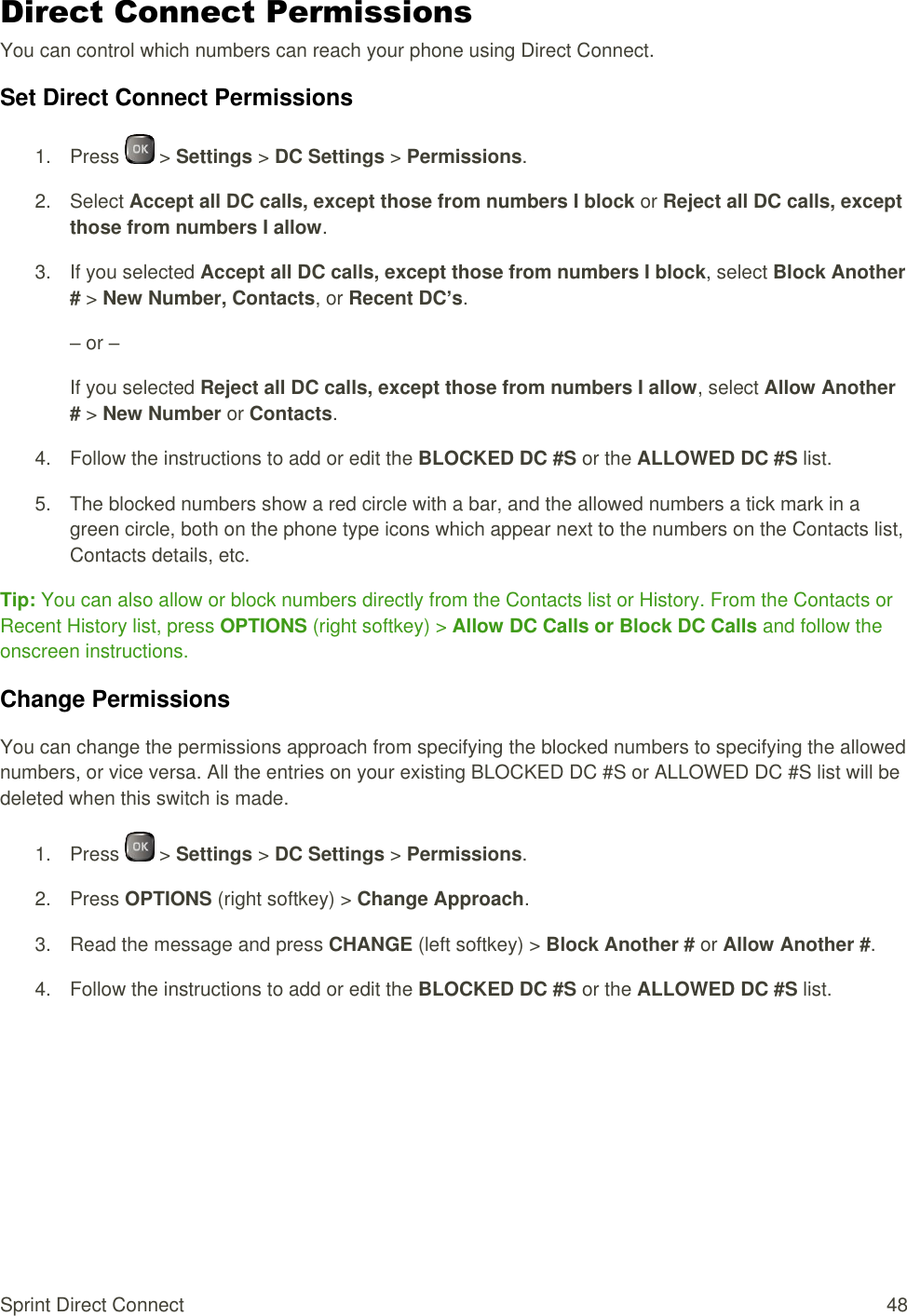  Sprint Direct Connect  48 Direct Connect Permissions You can control which numbers can reach your phone using Direct Connect. Set Direct Connect Permissions 1.  Press   &gt; Settings &gt; DC Settings &gt; Permissions. 2.  Select Accept all DC calls, except those from numbers I block or Reject all DC calls, except those from numbers I allow. 3.  If you selected Accept all DC calls, except those from numbers I block, select Block Another # &gt; New Number, Contacts, or Recent DC’s. – or – If you selected Reject all DC calls, except those from numbers I allow, select Allow Another # &gt; New Number or Contacts. 4.  Follow the instructions to add or edit the BLOCKED DC #S or the ALLOWED DC #S list. 5.  The blocked numbers show a red circle with a bar, and the allowed numbers a tick mark in a green circle, both on the phone type icons which appear next to the numbers on the Contacts list, Contacts details, etc. Tip: You can also allow or block numbers directly from the Contacts list or History. From the Contacts or Recent History list, press OPTIONS (right softkey) &gt; Allow DC Calls or Block DC Calls and follow the onscreen instructions. Change Permissions You can change the permissions approach from specifying the blocked numbers to specifying the allowed numbers, or vice versa. All the entries on your existing BLOCKED DC #S or ALLOWED DC #S list will be deleted when this switch is made. 1.  Press   &gt; Settings &gt; DC Settings &gt; Permissions. 2.  Press OPTIONS (right softkey) &gt; Change Approach. 3.  Read the message and press CHANGE (left softkey) &gt; Block Another # or Allow Another #. 4.  Follow the instructions to add or edit the BLOCKED DC #S or the ALLOWED DC #S list.   