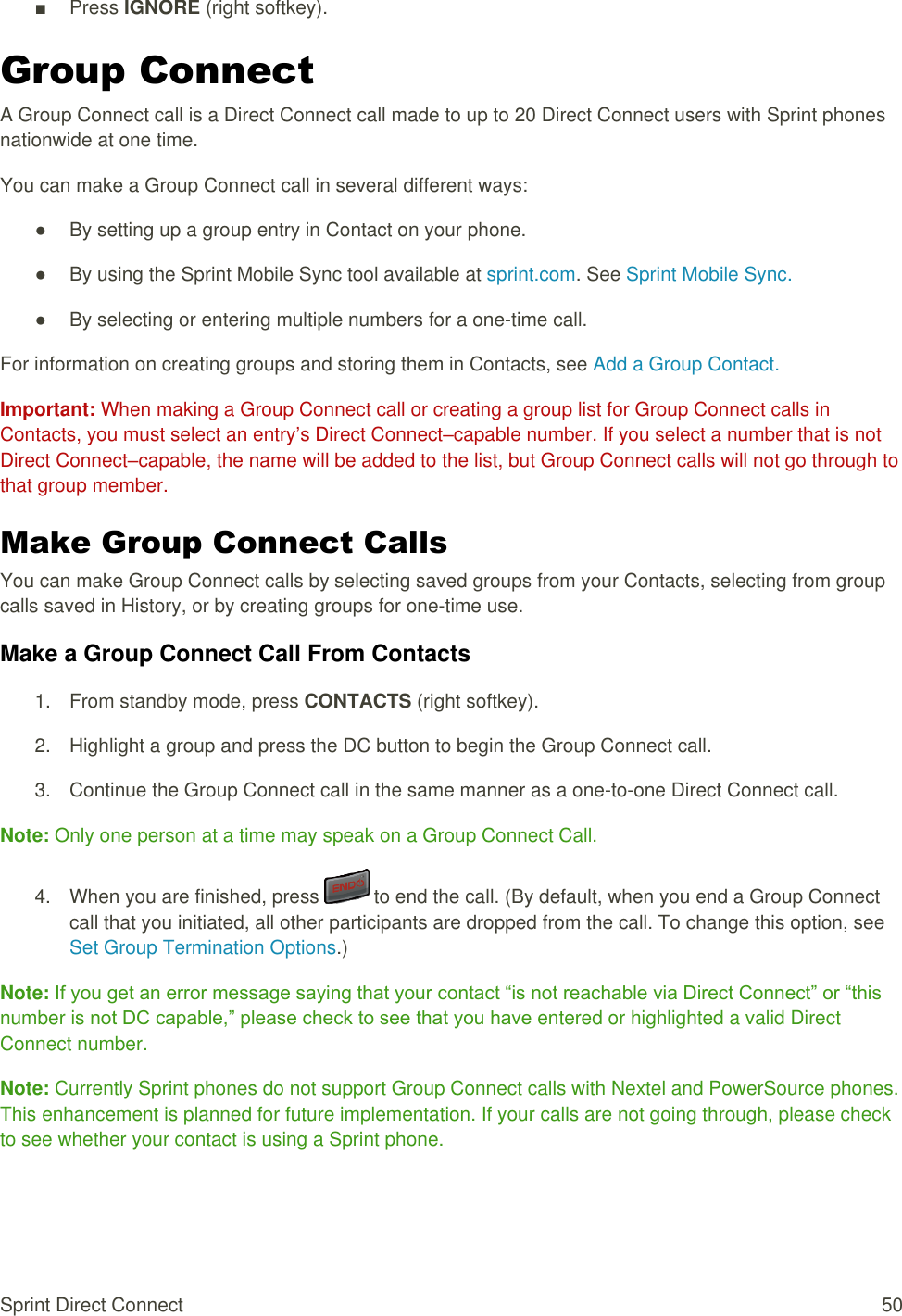  Sprint Direct Connect  50 ■  Press IGNORE (right softkey). Group Connect A Group Connect call is a Direct Connect call made to up to 20 Direct Connect users with Sprint phones nationwide at one time. You can make a Group Connect call in several different ways: ●  By setting up a group entry in Contact on your phone. ●  By using the Sprint Mobile Sync tool available at sprint.com. See Sprint Mobile Sync. ●  By selecting or entering multiple numbers for a one-time call. For information on creating groups and storing them in Contacts, see Add a Group Contact. Important: When making a Group Connect call or creating a group list for Group Connect calls in Contacts, you must select an entry’s Direct Connect–capable number. If you select a number that is not Direct Connect–capable, the name will be added to the list, but Group Connect calls will not go through to that group member. Make Group Connect Calls You can make Group Connect calls by selecting saved groups from your Contacts, selecting from group calls saved in History, or by creating groups for one-time use. Make a Group Connect Call From Contacts 1.  From standby mode, press CONTACTS (right softkey). 2.  Highlight a group and press the DC button to begin the Group Connect call. 3.  Continue the Group Connect call in the same manner as a one-to-one Direct Connect call. Note: Only one person at a time may speak on a Group Connect Call. 4.  When you are finished, press   to end the call. (By default, when you end a Group Connect call that you initiated, all other participants are dropped from the call. To change this option, see Set Group Termination Options.) Note: If you get an error message saying that your contact “is not reachable via Direct Connect” or “this number is not DC capable,” please check to see that you have entered or highlighted a valid Direct Connect number. Note: Currently Sprint phones do not support Group Connect calls with Nextel and PowerSource phones. This enhancement is planned for future implementation. If your calls are not going through, please check to see whether your contact is using a Sprint phone. 