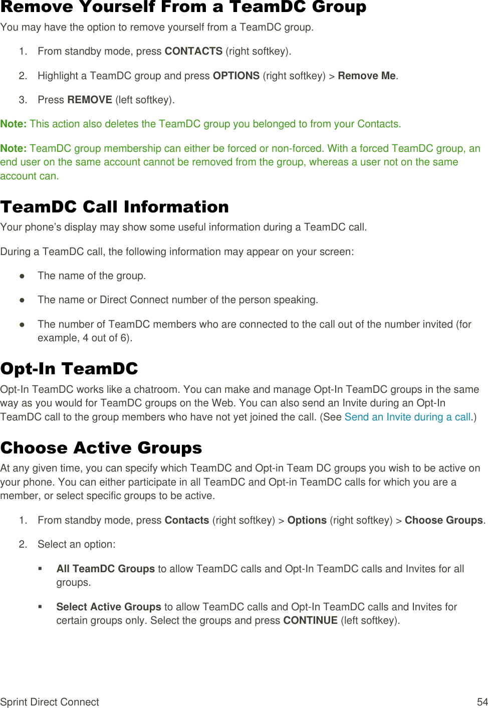  Sprint Direct Connect  54 Remove Yourself From a TeamDC Group You may have the option to remove yourself from a TeamDC group. 1.  From standby mode, press CONTACTS (right softkey). 2.  Highlight a TeamDC group and press OPTIONS (right softkey) &gt; Remove Me. 3.  Press REMOVE (left softkey). Note: This action also deletes the TeamDC group you belonged to from your Contacts. Note: TeamDC group membership can either be forced or non-forced. With a forced TeamDC group, an end user on the same account cannot be removed from the group, whereas a user not on the same account can. TeamDC Call Information Your phone’s display may show some useful information during a TeamDC call. During a TeamDC call, the following information may appear on your screen: ●  The name of the group. ●  The name or Direct Connect number of the person speaking. ●  The number of TeamDC members who are connected to the call out of the number invited (for example, 4 out of 6). Opt-In TeamDC Opt-In TeamDC works like a chatroom. You can make and manage Opt-In TeamDC groups in the same way as you would for TeamDC groups on the Web. You can also send an Invite during an Opt-In TeamDC call to the group members who have not yet joined the call. (See Send an Invite during a call.) Choose Active Groups At any given time, you can specify which TeamDC and Opt-in Team DC groups you wish to be active on your phone. You can either participate in all TeamDC and Opt-in TeamDC calls for which you are a member, or select specific groups to be active. 1.  From standby mode, press Contacts (right softkey) &gt; Options (right softkey) &gt; Choose Groups. 2.  Select an option:  All TeamDC Groups to allow TeamDC calls and Opt-In TeamDC calls and Invites for all groups.  Select Active Groups to allow TeamDC calls and Opt-In TeamDC calls and Invites for certain groups only. Select the groups and press CONTINUE (left softkey). 