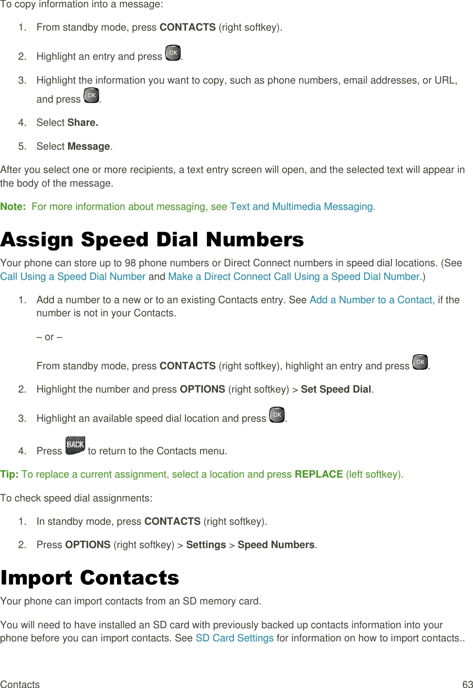  Contacts  63 To copy information into a message: 1.  From standby mode, press CONTACTS (right softkey). 2.  Highlight an entry and press  . 3.  Highlight the information you want to copy, such as phone numbers, email addresses, or URL, and press  . 4.  Select Share. 5.  Select Message. After you select one or more recipients, a text entry screen will open, and the selected text will appear in the body of the message. Note:  For more information about messaging, see Text and Multimedia Messaging. Assign Speed Dial Numbers Your phone can store up to 98 phone numbers or Direct Connect numbers in speed dial locations. (See Call Using a Speed Dial Number and Make a Direct Connect Call Using a Speed Dial Number.) 1.  Add a number to a new or to an existing Contacts entry. See Add a Number to a Contact, if the number is not in your Contacts. – or – From standby mode, press CONTACTS (right softkey), highlight an entry and press  . 2.  Highlight the number and press OPTIONS (right softkey) &gt; Set Speed Dial. 3.  Highlight an available speed dial location and press  . 4.  Press   to return to the Contacts menu. Tip: To replace a current assignment, select a location and press REPLACE (left softkey). To check speed dial assignments: 1.  In standby mode, press CONTACTS (right softkey). 2.  Press OPTIONS (right softkey) &gt; Settings &gt; Speed Numbers. Import Contacts Your phone can import contacts from an SD memory card. You will need to have installed an SD card with previously backed up contacts information into your phone before you can import contacts. See SD Card Settings for information on how to import contacts.. 