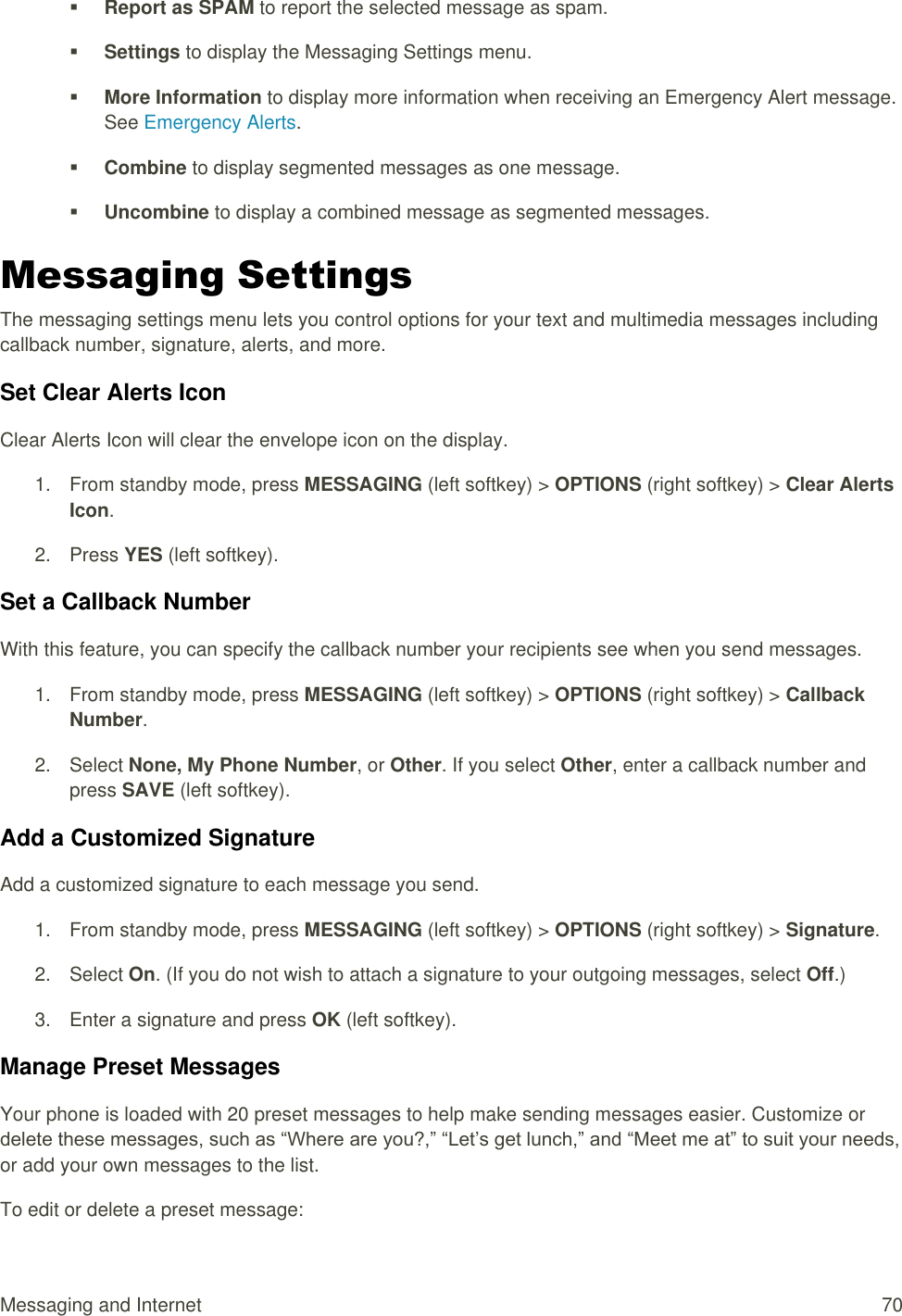  Messaging and Internet  70  Report as SPAM to report the selected message as spam.  Settings to display the Messaging Settings menu.  More Information to display more information when receiving an Emergency Alert message. See Emergency Alerts.  Combine to display segmented messages as one message.  Uncombine to display a combined message as segmented messages. Messaging Settings The messaging settings menu lets you control options for your text and multimedia messages including callback number, signature, alerts, and more. Set Clear Alerts Icon Clear Alerts Icon will clear the envelope icon on the display. 1.  From standby mode, press MESSAGING (left softkey) &gt; OPTIONS (right softkey) &gt; Clear Alerts Icon. 2.  Press YES (left softkey). Set a Callback Number With this feature, you can specify the callback number your recipients see when you send messages. 1.  From standby mode, press MESSAGING (left softkey) &gt; OPTIONS (right softkey) &gt; Callback Number. 2.  Select None, My Phone Number, or Other. If you select Other, enter a callback number and press SAVE (left softkey).  Add a Customized Signature Add a customized signature to each message you send. 1.  From standby mode, press MESSAGING (left softkey) &gt; OPTIONS (right softkey) &gt; Signature. 2.  Select On. (If you do not wish to attach a signature to your outgoing messages, select Off.)  3.  Enter a signature and press OK (left softkey).  Manage Preset Messages Your phone is loaded with 20 preset messages to help make sending messages easier. Customize or delete these messages, such as “Where are you?,” “Let’s get lunch,” and “Meet me at” to suit your needs, or add your own messages to the list. To edit or delete a preset message: 