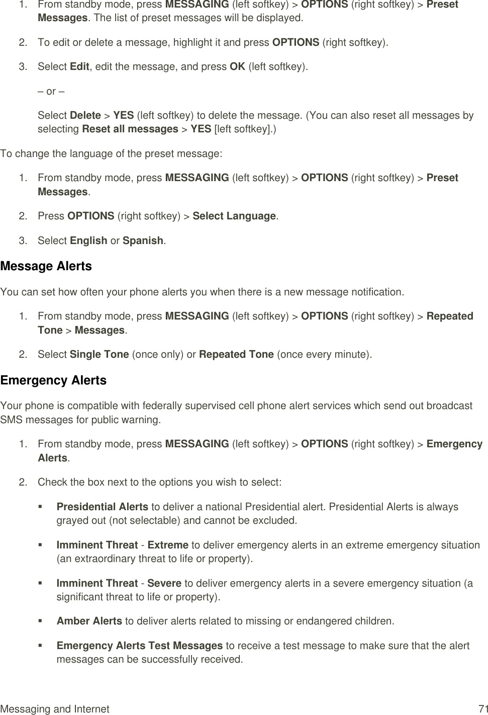  Messaging and Internet  71 1.  From standby mode, press MESSAGING (left softkey) &gt; OPTIONS (right softkey) &gt; Preset Messages. The list of preset messages will be displayed. 2.  To edit or delete a message, highlight it and press OPTIONS (right softkey). 3.  Select Edit, edit the message, and press OK (left softkey). – or – Select Delete &gt; YES (left softkey) to delete the message. (You can also reset all messages by selecting Reset all messages &gt; YES [left softkey].) To change the language of the preset message:  1.  From standby mode, press MESSAGING (left softkey) &gt; OPTIONS (right softkey) &gt; Preset Messages. 2.  Press OPTIONS (right softkey) &gt; Select Language. 3.  Select English or Spanish. Message Alerts You can set how often your phone alerts you when there is a new message notification. 1.  From standby mode, press MESSAGING (left softkey) &gt; OPTIONS (right softkey) &gt; Repeated Tone &gt; Messages. 2.  Select Single Tone (once only) or Repeated Tone (once every minute). Emergency Alerts Your phone is compatible with federally supervised cell phone alert services which send out broadcast SMS messages for public warning. 1.  From standby mode, press MESSAGING (left softkey) &gt; OPTIONS (right softkey) &gt; Emergency Alerts. 2.  Check the box next to the options you wish to select:  Presidential Alerts to deliver a national Presidential alert. Presidential Alerts is always grayed out (not selectable) and cannot be excluded.  Imminent Threat - Extreme to deliver emergency alerts in an extreme emergency situation (an extraordinary threat to life or property).  Imminent Threat - Severe to deliver emergency alerts in a severe emergency situation (a significant threat to life or property).  Amber Alerts to deliver alerts related to missing or endangered children.  Emergency Alerts Test Messages to receive a test message to make sure that the alert messages can be successfully received.  