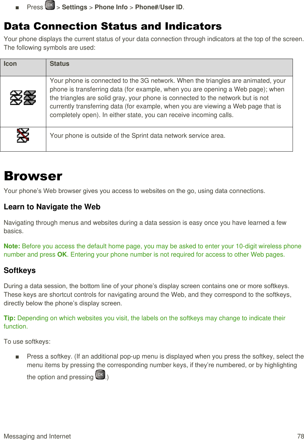  Messaging and Internet  78 ■  Press   &gt; Settings &gt; Phone Info &gt; Phone#/User ID. Data Connection Status and Indicators  Your phone displays the current status of your data connection through indicators at the top of the screen. The following symbols are used: Icon Status    Your phone is connected to the 3G network. When the triangles are animated, your phone is transferring data (for example, when you are opening a Web page); when the triangles are solid gray, your phone is connected to the network but is not currently transferring data (for example, when you are viewing a Web page that is completely open). In either state, you can receive incoming calls.  Your phone is outside of the Sprint data network service area.  Browser Your phone’s Web browser gives you access to websites on the go, using data connections. Learn to Navigate the Web Navigating through menus and websites during a data session is easy once you have learned a few basics. Note: Before you access the default home page, you may be asked to enter your 10-digit wireless phone number and press OK. Entering your phone number is not required for access to other Web pages. Softkeys During a data session, the bottom line of your phone’s display screen contains one or more softkeys. These keys are shortcut controls for navigating around the Web, and they correspond to the softkeys, directly below the phone’s display screen. Tip: Depending on which websites you visit, the labels on the softkeys may change to indicate their function. To use softkeys: ■  Press a softkey. (If an additional pop-up menu is displayed when you press the softkey, select the menu items by pressing the corresponding number keys, if they’re numbered, or by highlighting the option and pressing  .) 