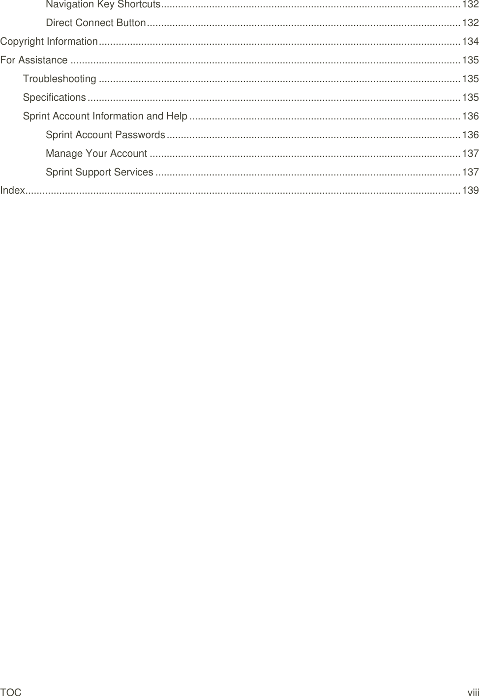 TOC    viii Navigation Key Shortcuts .......................................................................................................... 132 Direct Connect Button ............................................................................................................... 132 Copyright Information ................................................................................................................................ 134 For Assistance .......................................................................................................................................... 135 Troubleshooting ................................................................................................................................ 135 Specifications .................................................................................................................................... 135 Sprint Account Information and Help ................................................................................................ 136 Sprint Account Passwords ........................................................................................................ 136 Manage Your Account .............................................................................................................. 137 Sprint Support Services ............................................................................................................ 137 Index .......................................................................................................................................................... 139 