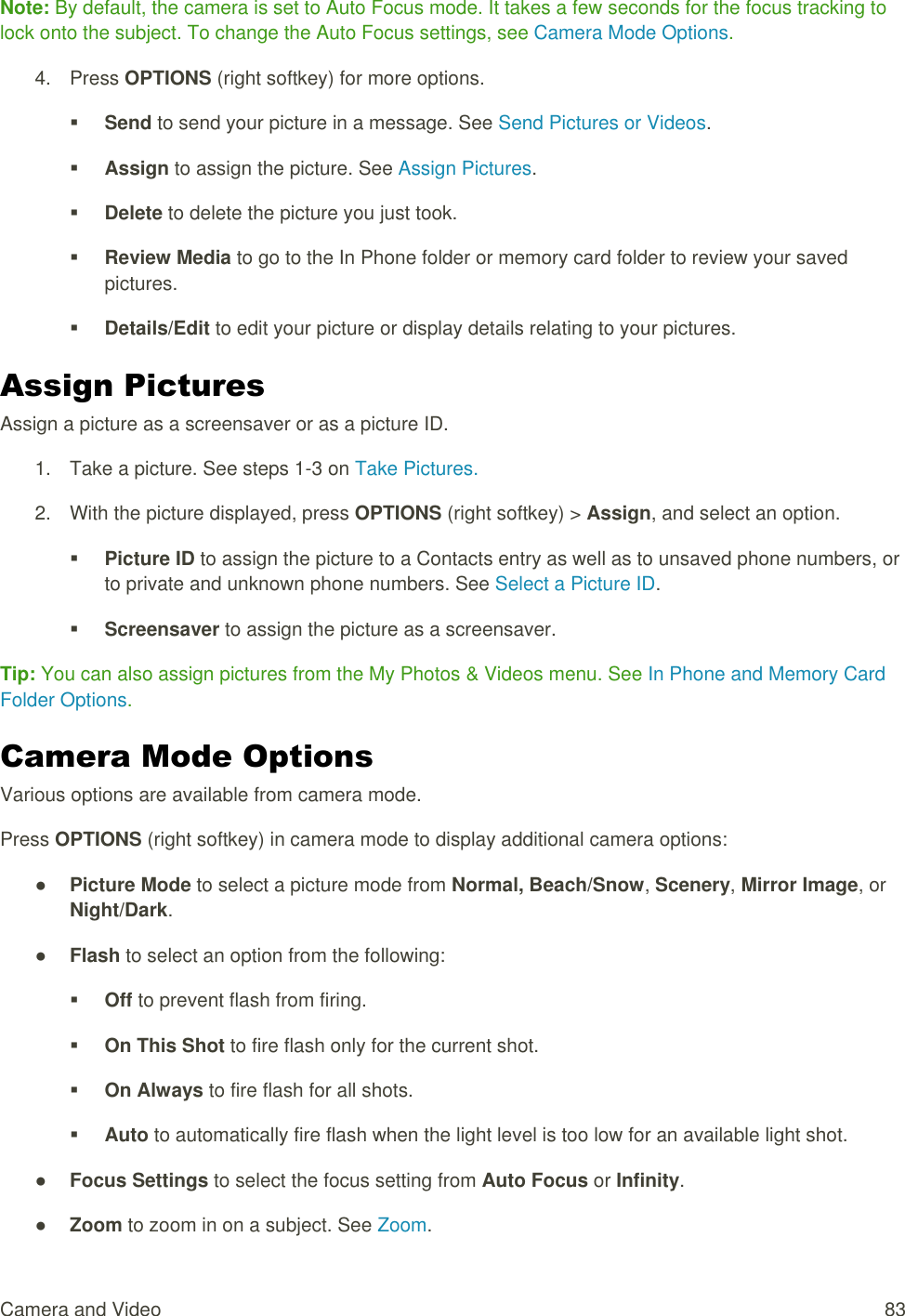  Camera and Video  83 Note: By default, the camera is set to Auto Focus mode. It takes a few seconds for the focus tracking to lock onto the subject. To change the Auto Focus settings, see Camera Mode Options. 4.  Press OPTIONS (right softkey) for more options.  Send to send your picture in a message. See Send Pictures or Videos.  Assign to assign the picture. See Assign Pictures.  Delete to delete the picture you just took.  Review Media to go to the In Phone folder or memory card folder to review your saved pictures.  Details/Edit to edit your picture or display details relating to your pictures. Assign Pictures Assign a picture as a screensaver or as a picture ID. 1.  Take a picture. See steps 1-3 on Take Pictures. 2.  With the picture displayed, press OPTIONS (right softkey) &gt; Assign, and select an option.  Picture ID to assign the picture to a Contacts entry as well as to unsaved phone numbers, or to private and unknown phone numbers. See Select a Picture ID.  Screensaver to assign the picture as a screensaver. Tip: You can also assign pictures from the My Photos &amp; Videos menu. See In Phone and Memory Card Folder Options. Camera Mode Options Various options are available from camera mode. Press OPTIONS (right softkey) in camera mode to display additional camera options: ● Picture Mode to select a picture mode from Normal, Beach/Snow, Scenery, Mirror Image, or Night/Dark. ● Flash to select an option from the following:  Off to prevent flash from firing.  On This Shot to fire flash only for the current shot.  On Always to fire flash for all shots.  Auto to automatically fire flash when the light level is too low for an available light shot. ● Focus Settings to select the focus setting from Auto Focus or Infinity. ● Zoom to zoom in on a subject. See Zoom. 