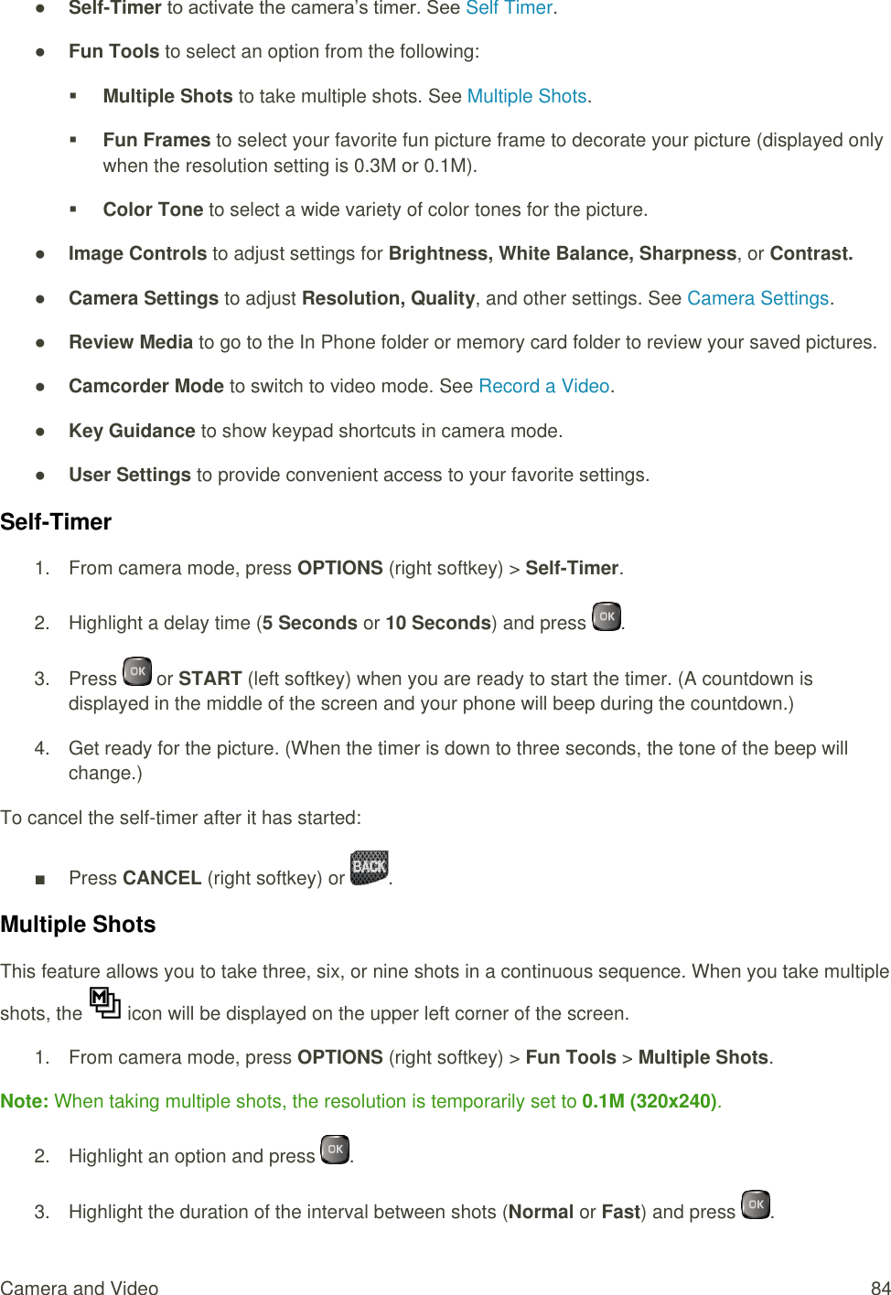  Camera and Video  84 ● Self-Timer to activate the camera’s timer. See Self Timer. ● Fun Tools to select an option from the following:  Multiple Shots to take multiple shots. See Multiple Shots.  Fun Frames to select your favorite fun picture frame to decorate your picture (displayed only when the resolution setting is 0.3M or 0.1M).  Color Tone to select a wide variety of color tones for the picture. ● Image Controls to adjust settings for Brightness, White Balance, Sharpness, or Contrast. ● Camera Settings to adjust Resolution, Quality, and other settings. See Camera Settings. ● Review Media to go to the In Phone folder or memory card folder to review your saved pictures. ● Camcorder Mode to switch to video mode. See Record a Video. ● Key Guidance to show keypad shortcuts in camera mode. ● User Settings to provide convenient access to your favorite settings. Self-Timer 1.  From camera mode, press OPTIONS (right softkey) &gt; Self-Timer. 2.  Highlight a delay time (5 Seconds or 10 Seconds) and press  . 3.  Press   or START (left softkey) when you are ready to start the timer. (A countdown is displayed in the middle of the screen and your phone will beep during the countdown.) 4.  Get ready for the picture. (When the timer is down to three seconds, the tone of the beep will change.) To cancel the self-timer after it has started: ■  Press CANCEL (right softkey) or  . Multiple Shots This feature allows you to take three, six, or nine shots in a continuous sequence. When you take multiple shots, the   icon will be displayed on the upper left corner of the screen. 1.  From camera mode, press OPTIONS (right softkey) &gt; Fun Tools &gt; Multiple Shots. Note: When taking multiple shots, the resolution is temporarily set to 0.1M (320x240). 2.  Highlight an option and press  . 3.  Highlight the duration of the interval between shots (Normal or Fast) and press  . 