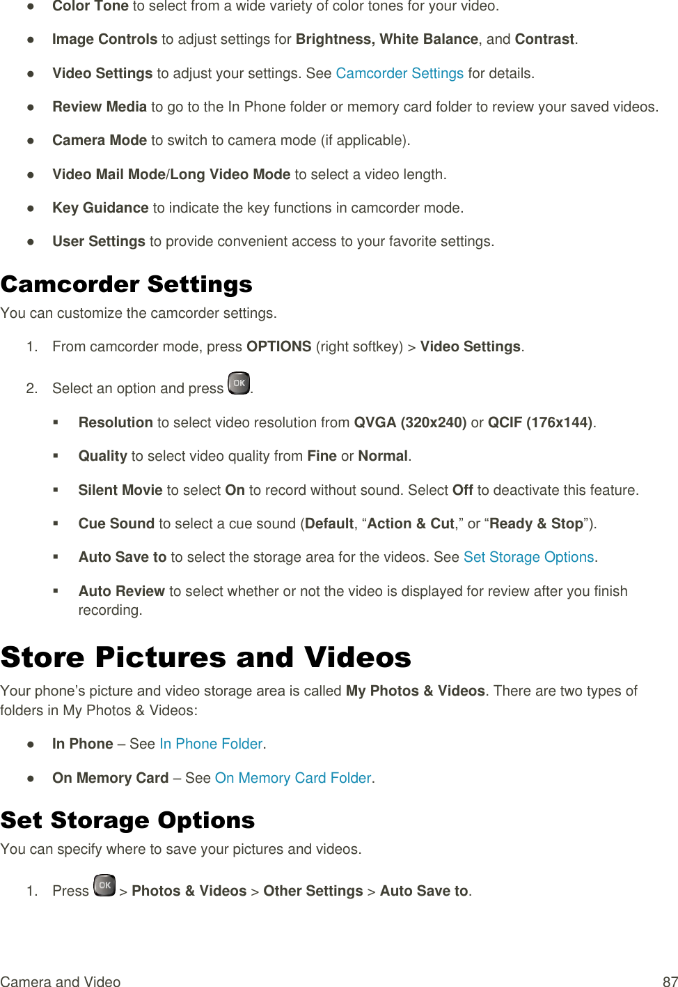 Camera and Video  87 ● Color Tone to select from a wide variety of color tones for your video. ● Image Controls to adjust settings for Brightness, White Balance, and Contrast. ● Video Settings to adjust your settings. See Camcorder Settings for details. ● Review Media to go to the In Phone folder or memory card folder to review your saved videos. ● Camera Mode to switch to camera mode (if applicable). ● Video Mail Mode/Long Video Mode to select a video length. ● Key Guidance to indicate the key functions in camcorder mode. ● User Settings to provide convenient access to your favorite settings. Camcorder Settings You can customize the camcorder settings. 1.  From camcorder mode, press OPTIONS (right softkey) &gt; Video Settings. 2.  Select an option and press  .  Resolution to select video resolution from QVGA (320x240) or QCIF (176x144).  Quality to select video quality from Fine or Normal.  Silent Movie to select On to record without sound. Select Off to deactivate this feature.  Cue Sound to select a cue sound (Default, “Action &amp; Cut,” or “Ready &amp; Stop”).  Auto Save to to select the storage area for the videos. See Set Storage Options.  Auto Review to select whether or not the video is displayed for review after you finish recording. Store Pictures and Videos Your phone’s picture and video storage area is called My Photos &amp; Videos. There are two types of folders in My Photos &amp; Videos: ● In Phone – See In Phone Folder. ● On Memory Card – See On Memory Card Folder. Set Storage Options You can specify where to save your pictures and videos. 1.  Press   &gt; Photos &amp; Videos &gt; Other Settings &gt; Auto Save to. 