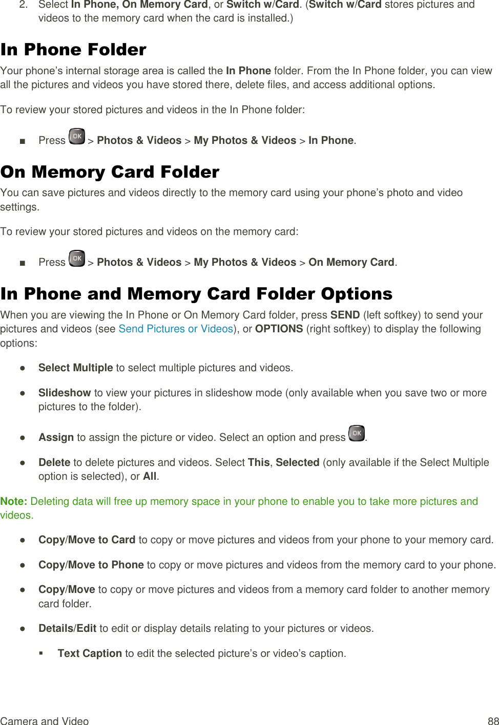  Camera and Video  88 2.  Select In Phone, On Memory Card, or Switch w/Card. (Switch w/Card stores pictures and videos to the memory card when the card is installed.) In Phone Folder Your phone’s internal storage area is called the In Phone folder. From the In Phone folder, you can view all the pictures and videos you have stored there, delete files, and access additional options. To review your stored pictures and videos in the In Phone folder: ■  Press   &gt; Photos &amp; Videos &gt; My Photos &amp; Videos &gt; In Phone. On Memory Card Folder You can save pictures and videos directly to the memory card using your phone’s photo and video settings. To review your stored pictures and videos on the memory card: ■  Press   &gt; Photos &amp; Videos &gt; My Photos &amp; Videos &gt; On Memory Card. In Phone and Memory Card Folder Options When you are viewing the In Phone or On Memory Card folder, press SEND (left softkey) to send your pictures and videos (see Send Pictures or Videos), or OPTIONS (right softkey) to display the following options: ● Select Multiple to select multiple pictures and videos. ● Slideshow to view your pictures in slideshow mode (only available when you save two or more pictures to the folder). ● Assign to assign the picture or video. Select an option and press  . ● Delete to delete pictures and videos. Select This, Selected (only available if the Select Multiple option is selected), or All. Note: Deleting data will free up memory space in your phone to enable you to take more pictures and videos. ● Copy/Move to Card to copy or move pictures and videos from your phone to your memory card. ● Copy/Move to Phone to copy or move pictures and videos from the memory card to your phone. ● Copy/Move to copy or move pictures and videos from a memory card folder to another memory card folder. ● Details/Edit to edit or display details relating to your pictures or videos.  Text Caption to edit the selected picture’s or video’s caption. 