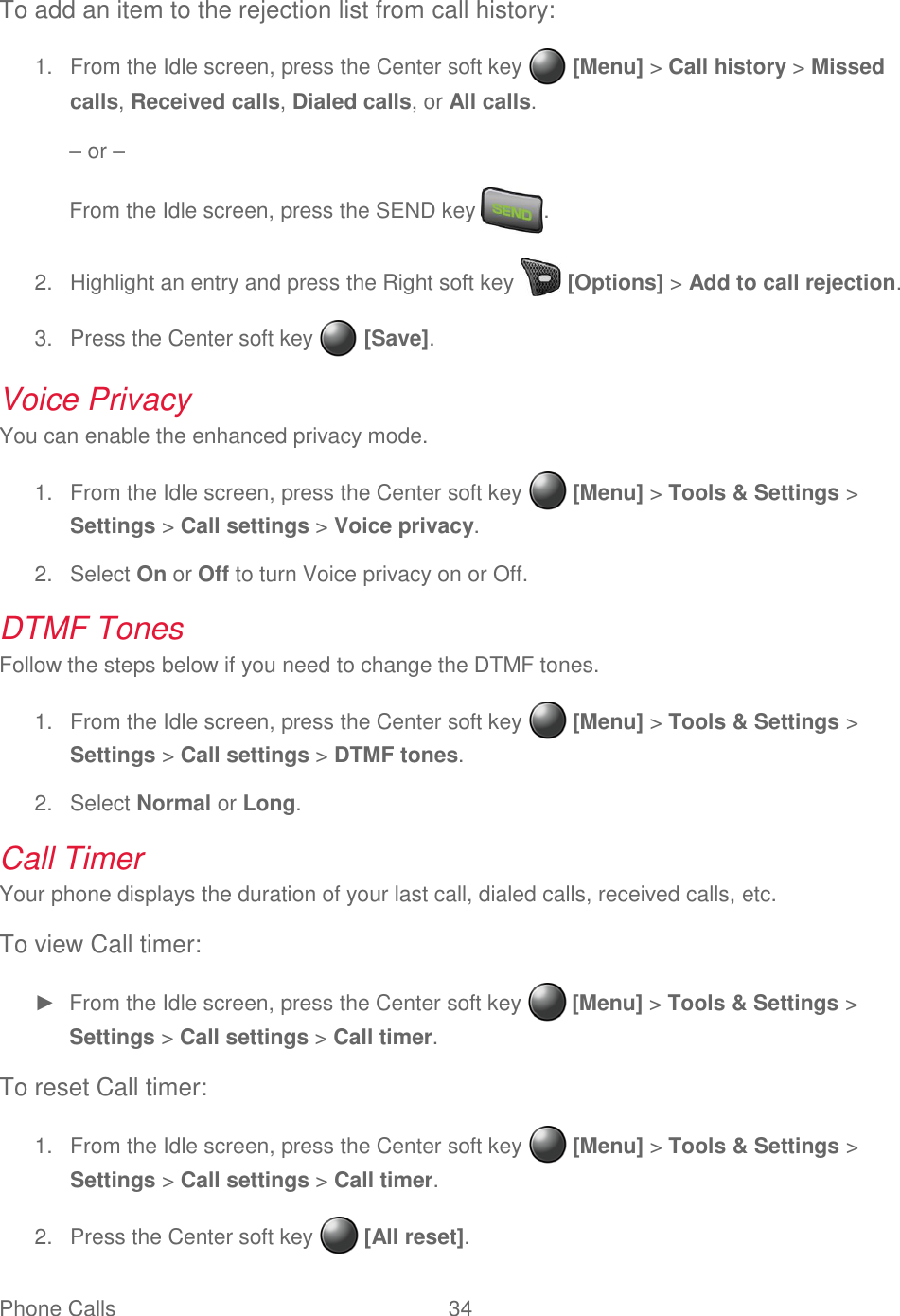 Phone Calls  34   To add an item to the rejection list from call history:   From the Idle screen, press the Center soft key   [Menu] &gt; Call history &gt; Missed 1.calls, Received calls, Dialed calls, or All calls. – or – From the Idle screen, press the SEND key  .   Highlight an entry and press the Right soft key   [Options] &gt; Add to call rejection. 2.  Press the Center soft key   [Save]. 3.Voice Privacy You can enable the enhanced privacy mode.   From the Idle screen, press the Center soft key   [Menu] &gt; Tools &amp; Settings &gt; 1.Settings &gt; Call settings &gt; Voice privacy.   Select On or Off to turn Voice privacy on or Off. 2.DTMF Tones Follow the steps below if you need to change the DTMF tones.   From the Idle screen, press the Center soft key   [Menu] &gt; Tools &amp; Settings &gt; 1.Settings &gt; Call settings &gt; DTMF tones.   Select Normal or Long. 2.Call Timer Your phone displays the duration of your last call, dialed calls, received calls, etc. To view Call timer: ►  From the Idle screen, press the Center soft key   [Menu] &gt; Tools &amp; Settings &gt; Settings &gt; Call settings &gt; Call timer. To reset Call timer:   From the Idle screen, press the Center soft key   [Menu] &gt; Tools &amp; Settings &gt; 1.Settings &gt; Call settings &gt; Call timer.   Press the Center soft key   [All reset]. 2.