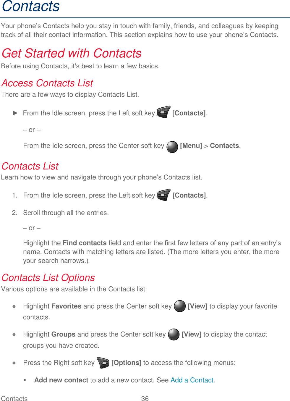 Contacts  36   Contacts Your phone’s Contacts help you stay in touch with family, friends, and colleagues by keeping track of all their contact information. This section explains how to use your phone’s Contacts. Get Started with Contacts  Before using Contacts, it’s best to learn a few basics.  Access Contacts List There are a few ways to display Contacts List. ►  From the Idle screen, press the Left soft key   [Contacts]. – or – From the Idle screen, press the Center soft key   [Menu] &gt; Contacts. Contacts List Learn how to view and navigate through your phone’s Contacts list.   From the Idle screen, press the Left soft key   [Contacts]. 1.  Scroll through all the entries. 2.– or – Highlight the Find contacts field and enter the first few letters of any part of an entry’s name. Contacts with matching letters are listed. (The more letters you enter, the more your search narrows.) Contacts List Options Various options are available in the Contacts list. ● Highlight Favorites and press the Center soft key   [View] to display your favorite contacts. ● Highlight Groups and press the Center soft key   [View] to display the contact groups you have created. ● Press the Right soft key   [Options] to access the following menus:  Add new contact to add a new contact. See Add a Contact. 