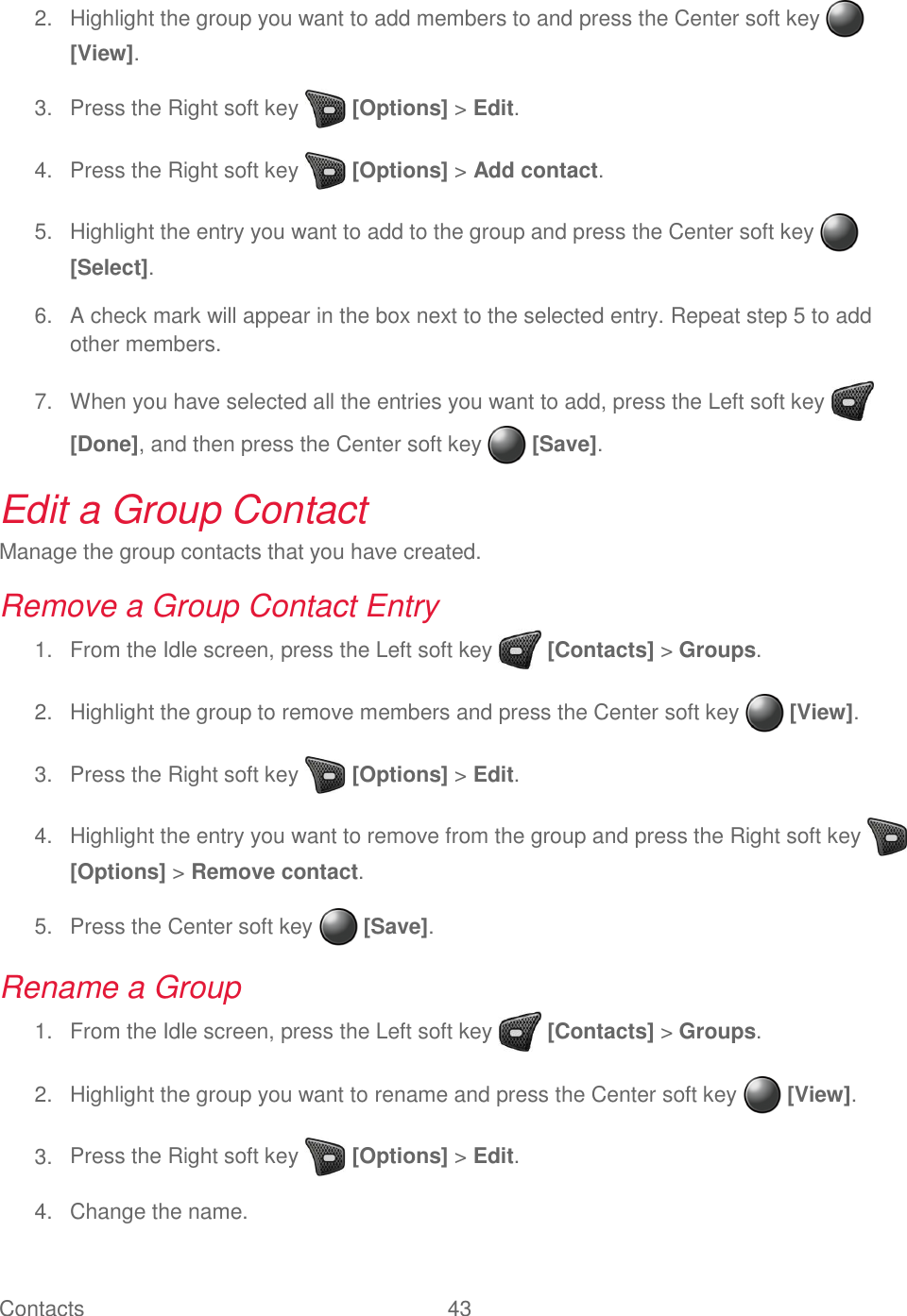 Contacts  43     Highlight the group you want to add members to and press the Center soft key   2.[View].   Press the Right soft key   [Options] &gt; Edit. 3.  Press the Right soft key   [Options] &gt; Add contact. 4.  Highlight the entry you want to add to the group and press the Center soft key   5.[Select].   A check mark will appear in the box next to the selected entry. Repeat step 5 to add 6.other members.   When you have selected all the entries you want to add, press the Left soft key   7.[Done], and then press the Center soft key   [Save]. Edit a Group Contact Manage the group contacts that you have created. Remove a Group Contact Entry   From the Idle screen, press the Left soft key   [Contacts] &gt; Groups. 1.  Highlight the group to remove members and press the Center soft key   [View]. 2.  Press the Right soft key   [Options] &gt; Edit. 3.  Highlight the entry you want to remove from the group and press the Right soft key   4.[Options] &gt; Remove contact.   Press the Center soft key   [Save]. 5.Rename a Group   From the Idle screen, press the Left soft key   [Contacts] &gt; Groups. 1.  Highlight the group you want to rename and press the Center soft key   [View]. 2.  Press the Right soft key   [Options] &gt; Edit. 3.  Change the name. 4.