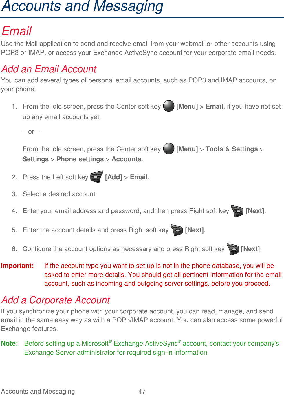 Accounts and Messaging  47   Accounts and Messaging Email Use the Mail application to send and receive email from your webmail or other accounts using POP3 or IMAP, or access your Exchange ActiveSync account for your corporate email needs. Add an Email Account You can add several types of personal email accounts, such as POP3 and IMAP accounts, on your phone.   From the Idle screen, press the Center soft key   [Menu] &gt; Email, if you have not set 1.up any email accounts yet. – or – From the Idle screen, press the Center soft key   [Menu] &gt; Tools &amp; Settings &gt; Settings &gt; Phone settings &gt; Accounts.   Press the Left soft key   [Add] &gt; Email. 2.  Select a desired account. 3.  Enter your email address and password, and then press Right soft key   [Next]. 4.  Enter the account details and press Right soft key   [Next]. 5.  Configure the account options as necessary and press Right soft key   [Next]. 6.Important:  If the account type you want to set up is not in the phone database, you will be asked to enter more details. You should get all pertinent information for the email account, such as incoming and outgoing server settings, before you proceed. Add a Corporate Account If you synchronize your phone with your corporate account, you can read, manage, and send email in the same easy way as with a POP3/IMAP account. You can also access some powerful Exchange features. Note:  Before setting up a Microsoft® Exchange ActiveSync® account, contact your company&apos;s Exchange Server administrator for required sign-in information. 