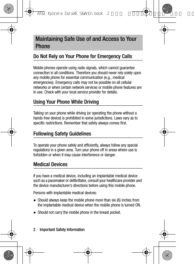 2 Important Safety InformationDo Not Rely on Your Phone for Emergency Calls Mobile phones operate using radio signals, which cannot guarantee connection in all conditions. Therefore you should never rely solely upon any mobile phone for essential communication (e.g., medical emergencies). Emergency calls may not be possible on all cellular networks or when certain network services or mobile phone features are in use. Check with your local service provider for details.Using Your Phone While DrivingTalking on your phone while driving (or operating the phone without a hands-free device) is prohibited in some jurisdictions. Laws vary as to specific restrictions. Remember that safety always comes first.Following Safety GuidelinesTo operate your phone safely and efficiently, always follow any special regulations in a given area. Turn your phone off in areas where use is forbidden or when it may cause interference or danger.Medical DevicesIf you have a medical device, including an implantable medical device such as a pacemaker or defibrillator, consult your healthcare provider and the device manufacturer’s directions before using this mobile phone.Persons with implantable medical devices:●Should always keep the mobile phone more than six (6) inches from the implantable medical device when the mobile phone is turned ON.●Should not carry the mobile phone in the breast pocket.Maintaining Safe Use of and Access to Your PhoneAT&amp;T_Kyocera_DuraXE_S&amp;W_En.book  2 ページ  ２０１５年９月７日 月曜日 午前