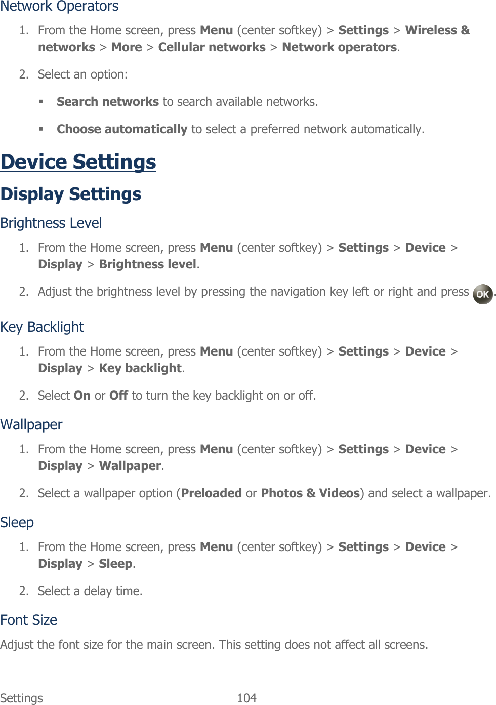  Settings  104   Network Operators 1. From the Home screen, press Menu (center softkey) &gt; Settings &gt; Wireless &amp; networks &gt; More &gt; Cellular networks &gt; Network operators. 2. Select an option:  Search networks to search available networks.  Choose automatically to select a preferred network automatically. Device Settings Display Settings Brightness Level 1. From the Home screen, press Menu (center softkey) &gt; Settings &gt; Device &gt; Display &gt; Brightness level. 2. Adjust the brightness level by pressing the navigation key left or right and press  . Key Backlight 1. From the Home screen, press Menu (center softkey) &gt; Settings &gt; Device &gt; Display &gt; Key backlight. 2. Select On or Off to turn the key backlight on or off. Wallpaper 1. From the Home screen, press Menu (center softkey) &gt; Settings &gt; Device &gt; Display &gt; Wallpaper. 2. Select a wallpaper option (Preloaded or Photos &amp; Videos) and select a wallpaper. Sleep 1. From the Home screen, press Menu (center softkey) &gt; Settings &gt; Device &gt; Display &gt; Sleep. 2. Select a delay time. Font Size Adjust the font size for the main screen. This setting does not affect all screens. 