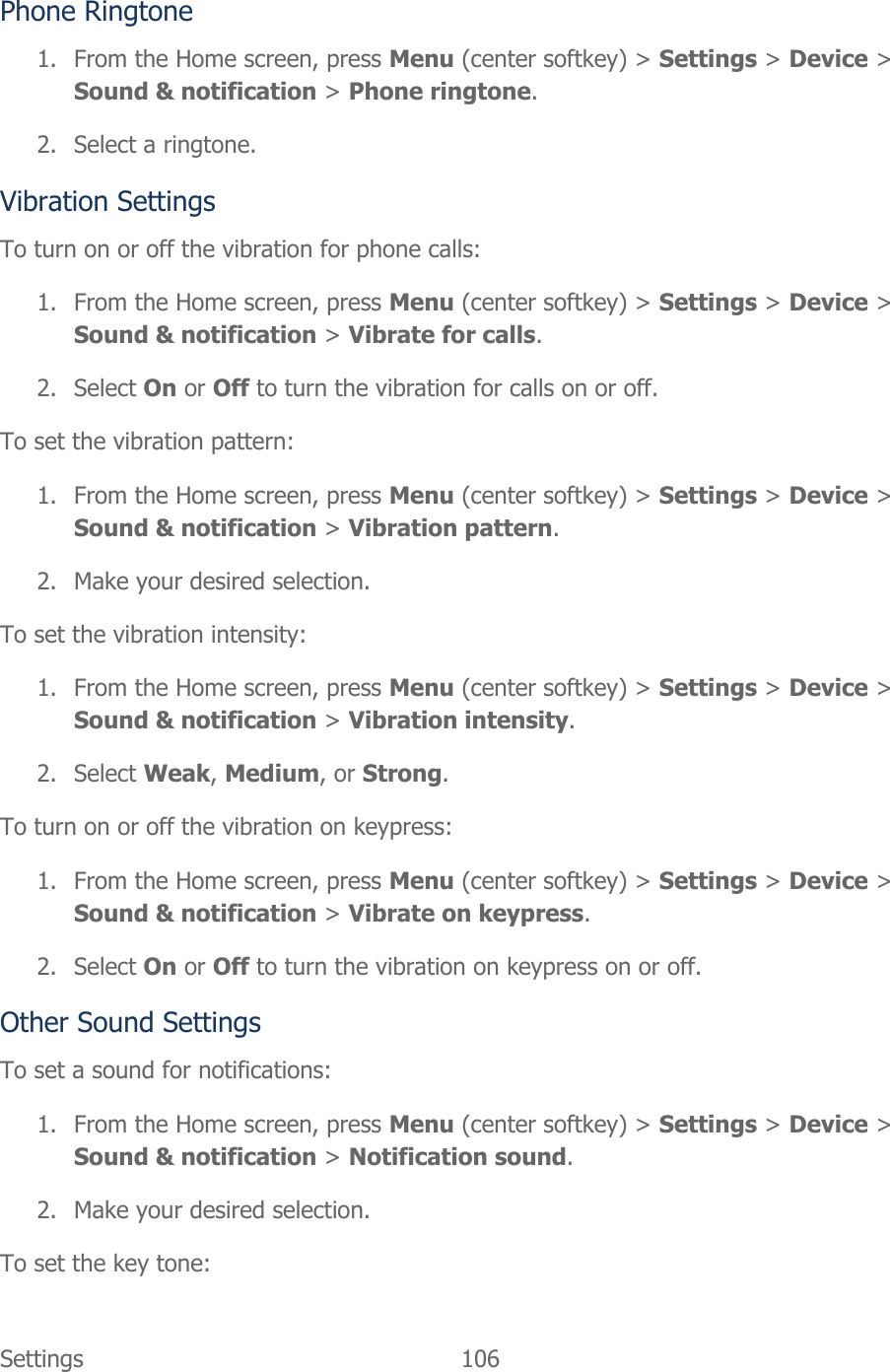 Settings  106   Phone Ringtone 1. From the Home screen, press Menu (center softkey) &gt; Settings &gt; Device &gt; Sound &amp; notification &gt; Phone ringtone. 2. Select a ringtone. Vibration Settings To turn on or off the vibration for phone calls: 1. From the Home screen, press Menu (center softkey) &gt; Settings &gt; Device &gt; Sound &amp; notification &gt; Vibrate for calls. 2. Select On or Off to turn the vibration for calls on or off. To set the vibration pattern: 1. From the Home screen, press Menu (center softkey) &gt; Settings &gt; Device &gt; Sound &amp; notification &gt; Vibration pattern. 2. Make your desired selection. To set the vibration intensity: 1. From the Home screen, press Menu (center softkey) &gt; Settings &gt; Device &gt; Sound &amp; notification &gt; Vibration intensity. 2. Select Weak, Medium, or Strong. To turn on or off the vibration on keypress: 1. From the Home screen, press Menu (center softkey) &gt; Settings &gt; Device &gt; Sound &amp; notification &gt; Vibrate on keypress. 2. Select On or Off to turn the vibration on keypress on or off. Other Sound Settings To set a sound for notifications: 1. From the Home screen, press Menu (center softkey) &gt; Settings &gt; Device &gt; Sound &amp; notification &gt; Notification sound. 2. Make your desired selection. To set the key tone: 