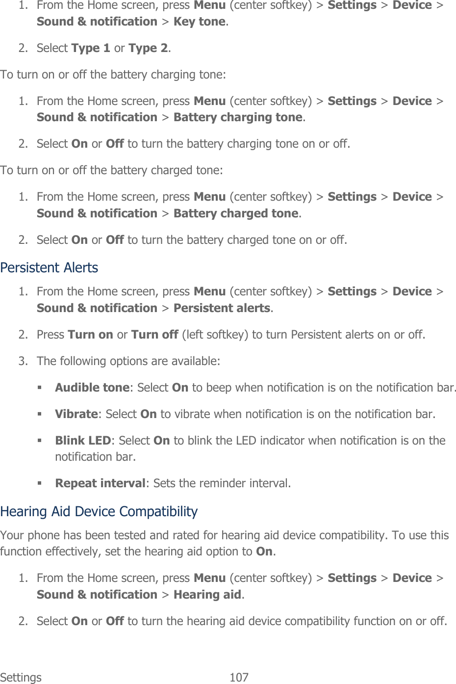  Settings  107   1. From the Home screen, press Menu (center softkey) &gt; Settings &gt; Device &gt; Sound &amp; notification &gt; Key tone. 2. Select Type 1 or Type 2. To turn on or off the battery charging tone: 1. From the Home screen, press Menu (center softkey) &gt; Settings &gt; Device &gt; Sound &amp; notification &gt; Battery charging tone. 2. Select On or Off to turn the battery charging tone on or off. To turn on or off the battery charged tone: 1. From the Home screen, press Menu (center softkey) &gt; Settings &gt; Device &gt; Sound &amp; notification &gt; Battery charged tone. 2. Select On or Off to turn the battery charged tone on or off. Persistent Alerts 1. From the Home screen, press Menu (center softkey) &gt; Settings &gt; Device &gt; Sound &amp; notification &gt; Persistent alerts. 2. Press Turn on or Turn off (left softkey) to turn Persistent alerts on or off. 3. The following options are available:  Audible tone: Select On to beep when notification is on the notification bar.  Vibrate: Select On to vibrate when notification is on the notification bar.  Blink LED: Select On to blink the LED indicator when notification is on the notification bar.  Repeat interval: Sets the reminder interval. Hearing Aid Device Compatibility Your phone has been tested and rated for hearing aid device compatibility. To use this function effectively, set the hearing aid option to On. 1. From the Home screen, press Menu (center softkey) &gt; Settings &gt; Device &gt; Sound &amp; notification &gt; Hearing aid. 2. Select On or Off to turn the hearing aid device compatibility function on or off. 